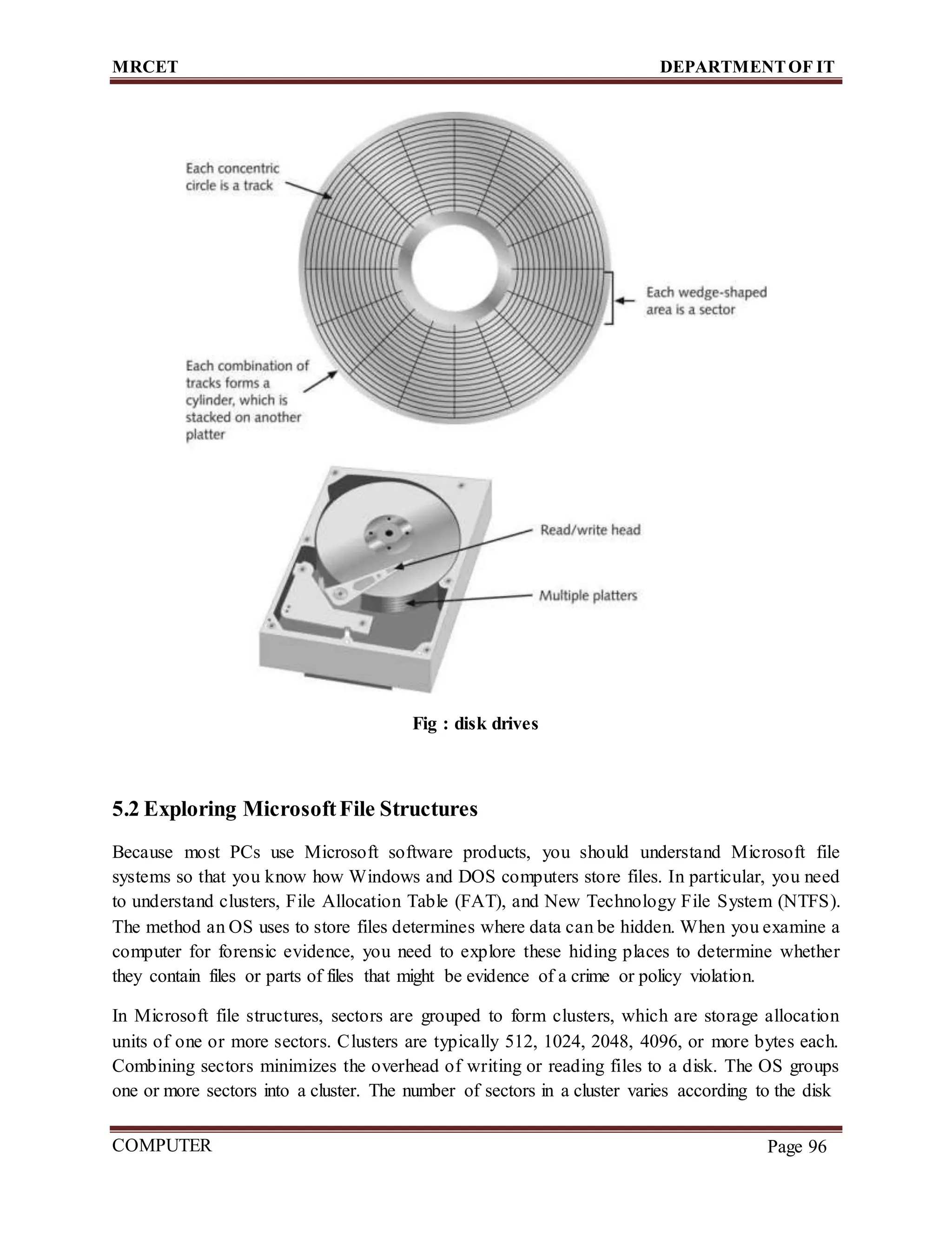 MRCET DEPARTMENTOF IT
COMPUTER
FORENSICS
Page 96
Fig : disk drives
5.2 Exploring MicrosoftFile Structures
Because most PCs use Microsoft software products, you should understand Microsoft file
systems so that you know how Windows and DOS computers store files. In particular, you need
to understand clusters, File Allocation Table (FAT), and New Technology File System (NTFS).
The method an OS uses to store files determines where data can be hidden. When you examine a
computer for forensic evidence, you need to explore these hiding places to determine whether
they contain files or parts of files that might be evidence of a crime or policy violation.
In Microsoft file structures, sectors are grouped to form clusters, which are storage allocation
units of one or more sectors. Clusters are typically 512, 1024, 2048, 4096, or more bytes each.
Combining sectors minimizes the overhead of writing or reading files to a disk. The OS groups
one or more sectors into a cluster. The number of sectors in a cluster varies according to the disk
 