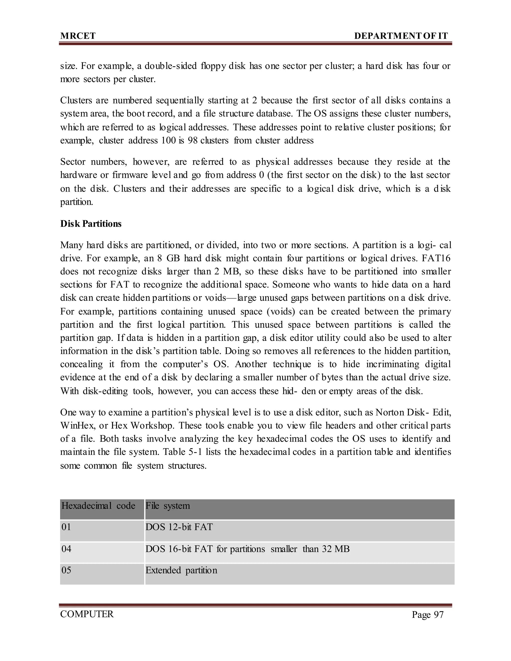 MRCET DEPARTMENTOF IT
COMPUTER
FORENSICS
Page 97
size. For example, a double-sided floppy disk has one sector per cluster; a hard disk has four or
more sectors per cluster.
Clusters are numbered sequentially starting at 2 because the first sector of all disks contains a
system area, the boot record, and a file structure database. The OS assigns these cluster numbers,
which are referred to as logical addresses. These addresses point to relative cluster positions; for
example, cluster address 100 is 98 clusters from cluster address
Sector numbers, however, are referred to as physical addresses because they reside at the
hardware or firmware level and go from address 0 (the first sector on the disk) to the last sector
on the disk. Clusters and their addresses are specific to a logical disk drive, which is a disk
partition.
Disk Partitions
Many hard disks are partitioned, or divided, into two or more sections. A partition is a logi- cal
drive. For example, an 8 GB hard disk might contain four partitions or logical drives. FAT16
does not recognize disks larger than 2 MB, so these disks have to be partitioned into smaller
sections for FAT to recognize the additional space. Someone who wants to hide data on a hard
disk can create hidden partitions or voids—large unused gaps between partitions on a disk drive.
For example, partitions containing unused space (voids) can be created between the primary
partition and the first logical partition. This unused space between partitions is called the
partition gap. If data is hidden in a partition gap, a disk editor utility could also be used to alter
information in the disk’s partition table. Doing so removes all references to the hidden partition,
concealing it from the computer’s OS. Another technique is to hide incriminating digital
evidence at the end of a disk by declaring a smaller number of bytes than the actual drive size.
With disk-editing tools, however, you can access these hid- den or empty areas of the disk.
One way to examine a partition’s physical level is to use a disk editor, such as Norton Disk- Edit,
WinHex, or Hex Workshop. These tools enable you to view file headers and other critical parts
of a file. Both tasks involve analyzing the key hexadecimal codes the OS uses to identify and
maintain the file system. Table 5-1 lists the hexadecimal codes in a partition table and identifies
some common file system structures.
Hexadecimal code File system
01 DOS 12-bit FAT
04 DOS 16-bit FAT for partitions smaller than 32 MB
05 Extended partition
 