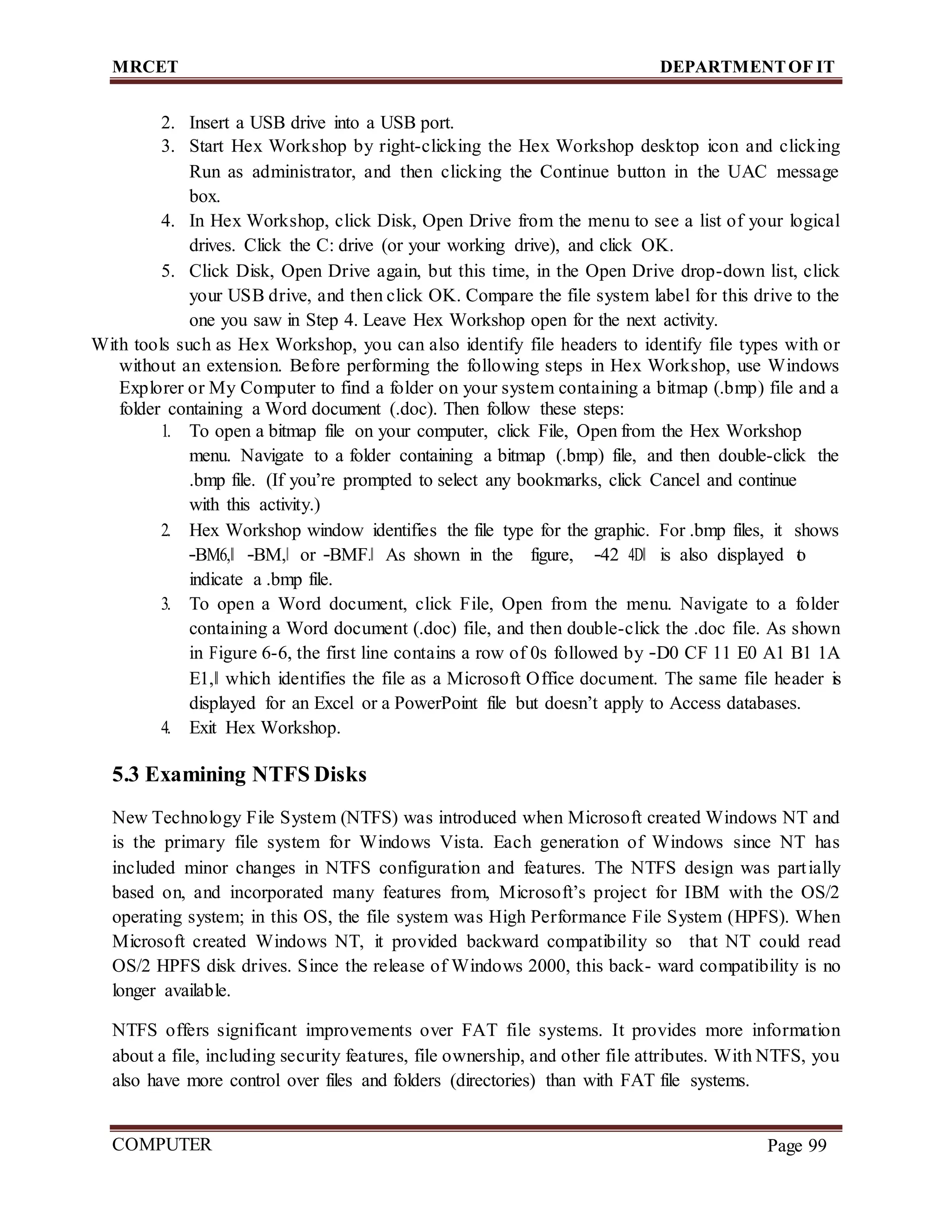 MRCET DEPARTMENTOF IT
COMPUTER
FORENSICS
Page 99
2. Insert a USB drive into a USB port.
3. Start Hex Workshop by right-clicking the Hex Workshop desktop icon and clicking
Run as administrator, and then clicking the Continue button in the UAC message
box.
4. In Hex Workshop, click Disk, Open Drive from the menu to see a list of your logical
drives. Click the C: drive (or your working drive), and click OK.
5. Click Disk, Open Drive again, but this time, in the Open Drive drop-down list, click
your USB drive, and then click OK. Compare the file system label for this drive to the
one you saw in Step 4. Leave Hex Workshop open for the next activity.
With tools such as Hex Workshop, you can also identify file headers to identify file types with or
without an extension. Before performing the following steps in Hex Workshop, use Windows
Explorer or My Computer to find a folder on your system containing a bitmap (.bmp) file and a
folder containing a Word document (.doc). Then follow these steps:
1. To open a bitmap file on your computer, click File, Open from the Hex Workshop
menu. Navigate to a folder containing a bitmap (.bmp) file, and then double-click the
.bmp file. (If you’re prompted to select any bookmarks, click Cancel and continue
with this activity.)
2. Hex Workshop window identifies the file type for the graphic. For .bmp files, it shows
―BM6,‖ ―BM,‖ or ―BMF.‖ As shown in the figure, ―42 4D‖ is also displayed t
o
indicate a .bmp file.
3. To open a Word document, click File, Open from the menu. Navigate to a folder
containing a Word document (.doc) file, and then double-click the .doc file. As shown
in Figure 6-6, the first line contains a row of 0s followed by ―D0 CF 11 E0 A1 B1 1A
E1,‖ which identifies the file as a Microsoft Office document. The same file header is
displayed for an Excel or a PowerPoint file but doesn’t apply to Access databases.
4. Exit Hex Workshop.
5.3 Examining NTFS Disks
New Technology File System (NTFS) was introduced when Microsoft created Windows NT and
is the primary file system for Windows Vista. Each generation of Windows since NT has
included minor changes in NTFS configuration and features. The NTFS design was partially
based on, and incorporated many features from, Microsoft’s project for IBM with the OS/2
operating system; in this OS, the file system was High Performance File System (HPFS). When
Microsoft created Windows NT, it provided backward compatibility so that NT could read
OS/2 HPFS disk drives. Since the release of Windows 2000, this back- ward compatibility is no
longer available.
NTFS offers significant improvements over FAT file systems. It provides more information
about a file, including security features, file ownership, and other file attributes. With NTFS, you
also have more control over files and folders (directories) than with FAT file systems.
 