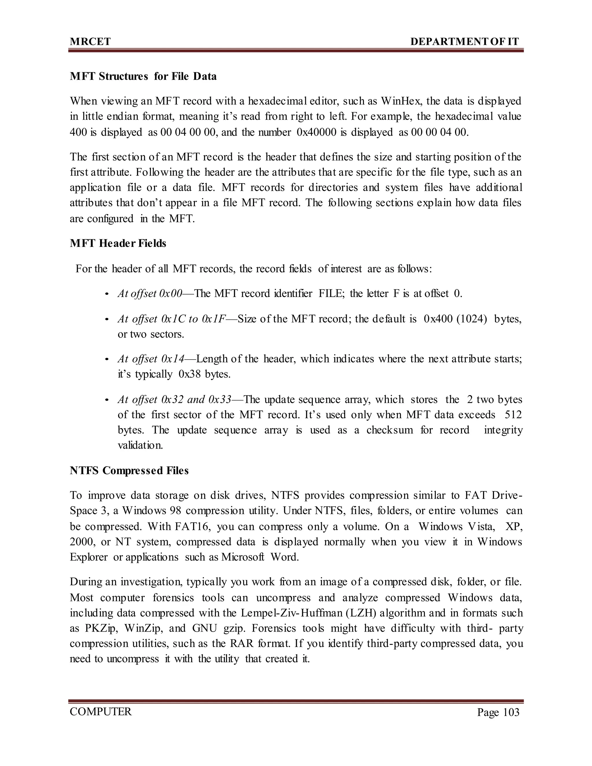 MRCET DEPARTMENTOF IT
COMPUTER
FORENSICS
Page 103
MFT Structures for File Data
When viewing an MFT record with a hexadecimal editor, such as WinHex, the data is displayed
in little endian format, meaning it’s read from right to left. For example, the hexadecimal value
400 is displayed as 00 04 00 00, and the number 0x40000 is displayed as 00 00 04 00.
The first section of an MFT record is the header that defines the size and starting position of the
first attribute. Following the header are the attributes that are specific for the file type, such as an
application file or a data file. MFT records for directories and system files have additional
attributes that don’t appear in a file MFT record. The following sections explain how data files
are configured in the MFT.
MFT Header Fields
For the header of all MFT records, the record fields of interest are as follows:
• At offset 0x00—The MFT record identifier FILE; the letter F is at offset 0.
• At offset 0x1C to 0x1F—Size of the MFT record; the default is 0x400 (1024) bytes,
or two sectors.
• At offset 0x14—Length of the header, which indicates where the next attribute starts;
it’s typically 0x38 bytes.
• At offset 0x32 and 0x33—The update sequence array, which stores the 2 two bytes
of the first sector of the MFT record. It’s used only when MFT data exceeds 512
bytes. The update sequence array is used as a checksum for record integrity
validation.
NTFS Compressed Files
To improve data storage on disk drives, NTFS provides compression similar to FAT Drive-
Space 3, a Windows 98 compression utility. Under NTFS, files, folders, or entire volumes can
be compressed. With FAT16, you can compress only a volume. On a Windows Vista, XP,
2000, or NT system, compressed data is displayed normally when you view it in Windows
Explorer or applications such as Microsoft Word.
During an investigation, typically you work from an image of a compressed disk, folder, or file.
Most computer forensics tools can uncompress and analyze compressed Windows data,
including data compressed with the Lempel-Ziv-Huffman (LZH) algorithm and in formats such
as PKZip, WinZip, and GNU gzip. Forensics tools might have difficulty with third- party
compression utilities, such as the RAR format. If you identify third-party compressed data, you
need to uncompress it with the utility that created it.
 