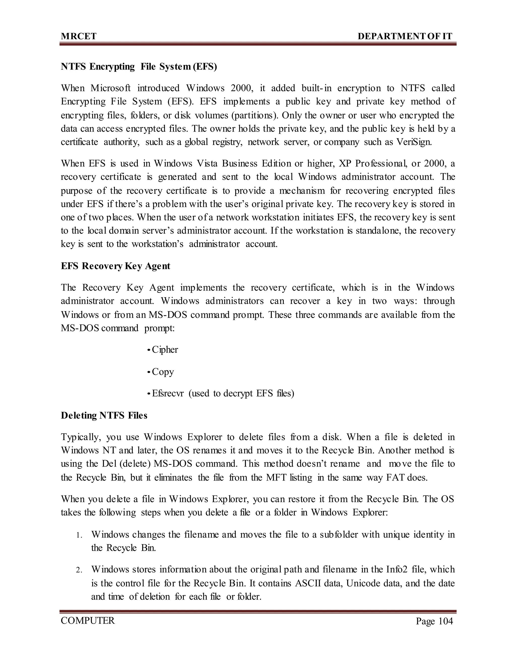 MRCET DEPARTMENTOF IT
COMPUTER
FORENSICS
Page 104
NTFS Encrypting File System (EFS)
When Microsoft introduced Windows 2000, it added built-in encryption to NTFS called
Encrypting File System (EFS). EFS implements a public key and private key method of
encrypting files, folders, or disk volumes (partitions). Only the owner or user who encrypted the
data can access encrypted files. The owner holds the private key, and the public key is held by a
certificate authority, such as a global registry, network server, or company such as VeriSign.
When EFS is used in Windows Vista Business Edition or higher, XP Professional, or 2000, a
recovery certificate is generated and sent to the local Windows administrator account. The
purpose of the recovery certificate is to provide a mechanism for recovering encrypted files
under EFS if there’s a problem with the user’s original private key. The recovery key is stored in
one of two places. When the user of a network workstation initiates EFS, the recovery key is sent
to the local domain server’s administrator account. If the workstation is standalone, the recovery
key is sent to the workstation’s administrator account.
EFS Recovery Key Agent
The Recovery Key Agent implements the recovery certificate, which is in the Windows
administrator account. Windows administrators can recover a key in two ways: through
Windows or from an MS-DOS command prompt. These three commands are available from the
MS-DOS command prompt:
• Cipher
• Copy
• Efsrecvr (used to decrypt EFS files)
Deleting NTFS Files
Typically, you use Windows Explorer to delete files from a disk. When a file is deleted in
Windows NT and later, the OS renames it and moves it to the Recycle Bin. Another method is
using the Del (delete) MS-DOS command. This method doesn’t rename and move the file to
the Recycle Bin, but it eliminates the file from the MFT listing in the same way FAT does.
When you delete a file in Windows Explorer, you can restore it from the Recycle Bin. The OS
takes the following steps when you delete a file or a folder in Windows Explorer:
1. Windows changes the filename and moves the file to a subfolder with unique identity in
the Recycle Bin.
2. Windows stores information about the original path and filename in the Info2 file, which
is the control file for the Recycle Bin. It contains ASCII data, Unicode data, and the date
and time of deletion for each file or folder.
 