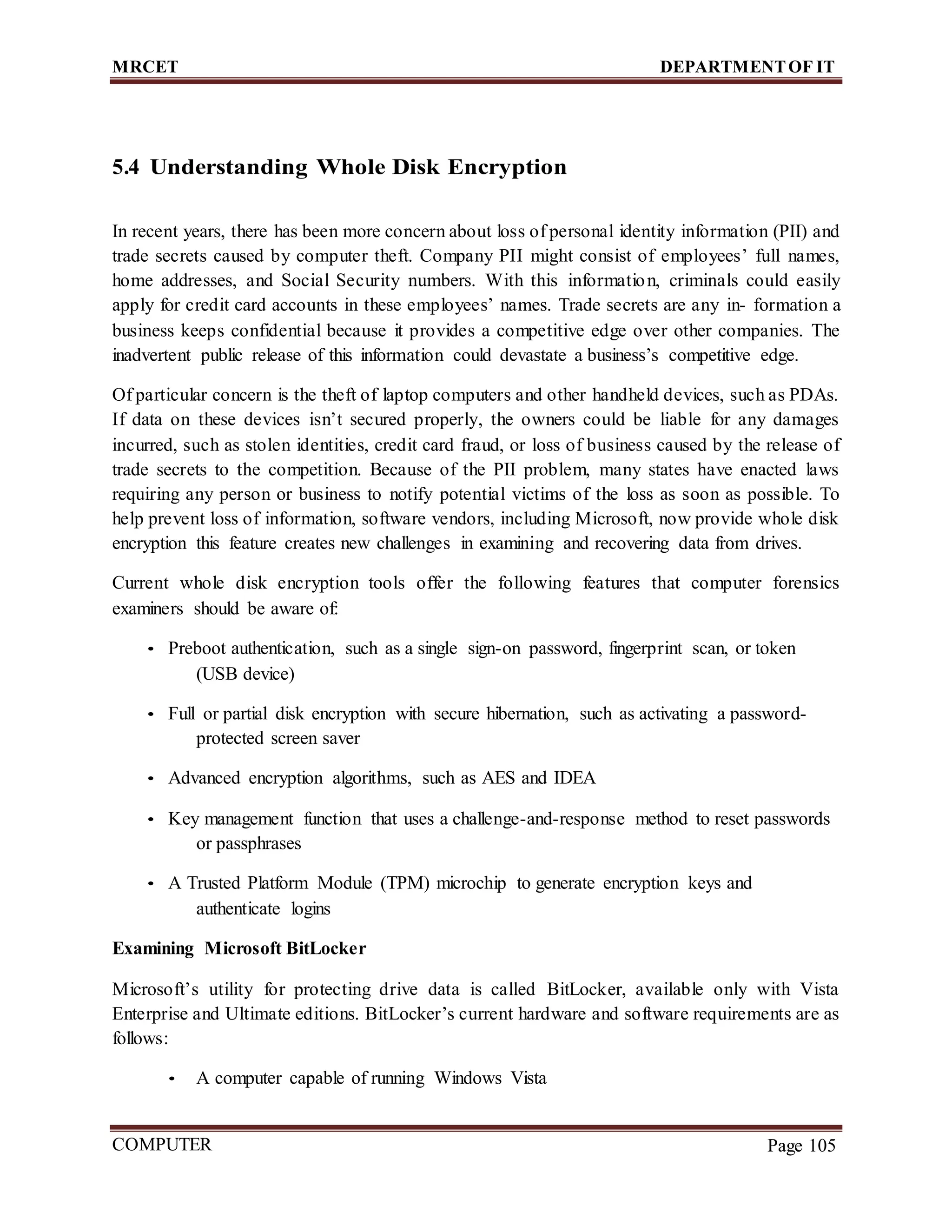 MRCET DEPARTMENTOF IT
COMPUTER
FORENSICS
Page 105
5.4 Understanding Whole Disk Encryption
In recent years, there has been more concern about loss of personal identity information (PII) and
trade secrets caused by computer theft. Company PII might consist of employees’ full names,
home addresses, and Social Security numbers. With this information, criminals could easily
apply for credit card accounts in these employees’ names. Trade secrets are any in- formation a
business keeps confidential because it provides a competitive edge over other companies. The
inadvertent public release of this information could devastate a business’s competitive edge.
Of particular concern is the theft of laptop computers and other handheld devices, such as PDAs.
If data on these devices isn’t secured properly, the owners could be liable for any damages
incurred, such as stolen identities, credit card fraud, or loss of business caused by the release of
trade secrets to the competition. Because of the PII problem, many states have enacted laws
requiring any person or business to notify potential victims of the loss as soon as possible. To
help prevent loss of information, software vendors, including Microsoft, now provide whole disk
encryption this feature creates new challenges in examining and recovering data from drives.
Current whole disk encryption tools offer the following features that computer forensics
examiners should be aware of:
• Preboot authentication, such as a single sign-on password, fingerprint scan, or token
(USB device)
• Full or partial disk encryption with secure hibernation, such as activating a password-
protected screen saver
• Advanced encryption algorithms, such as AES and IDEA
• Key management function that uses a challenge-and-response method to reset passwords
or passphrases
• A Trusted Platform Module (TPM) microchip to generate encryption keys and
authenticate logins
Examining Microsoft BitLocker
Microsoft’s utility for protecting drive data is called BitLocker, available only with Vista
Enterprise and Ultimate editions. BitLocker’s current hardware and software requirements are as
follows:
• A computer capable of running Windows Vista
 