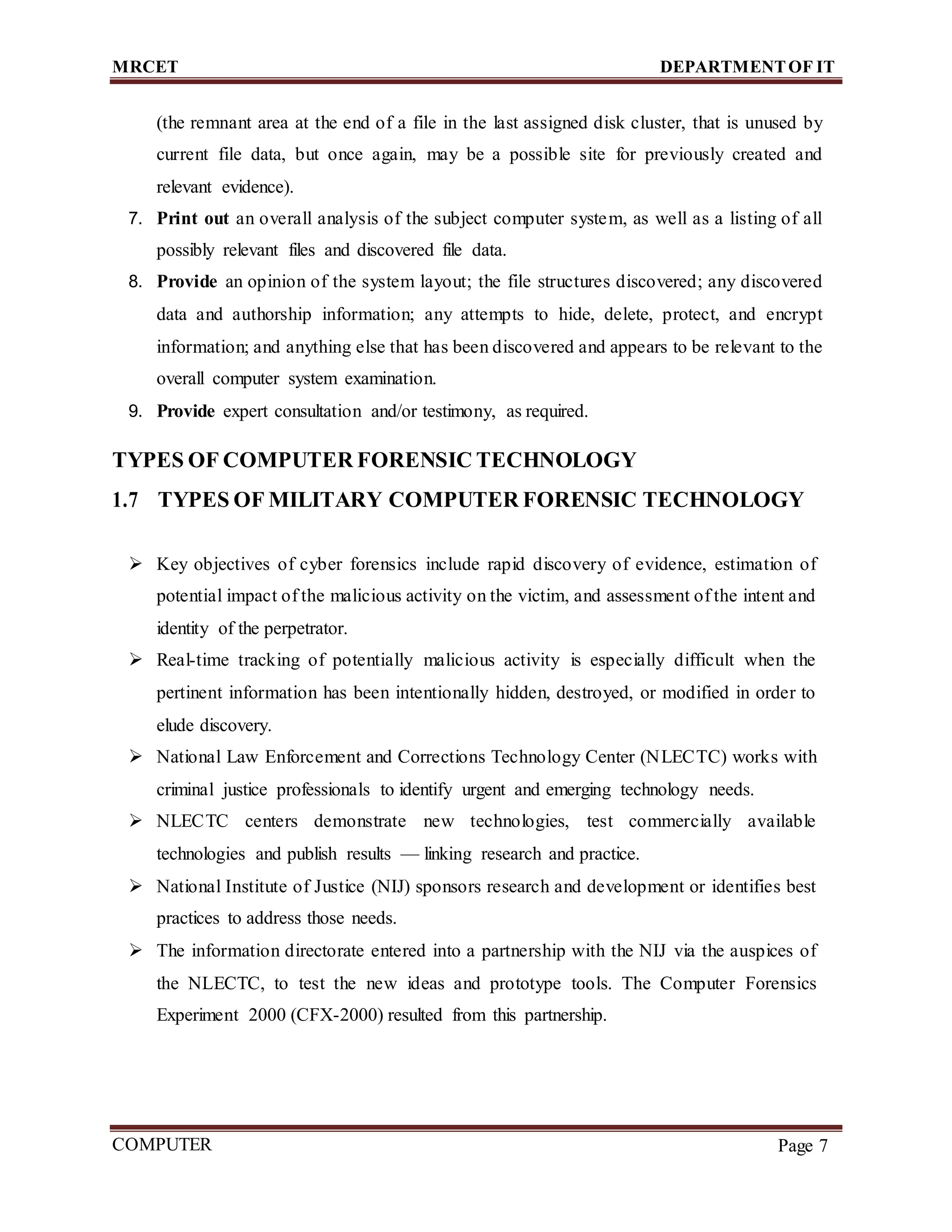 MRCET DEPARTMENTOF IT
COMPUTER
FORENSICS
Page 7
(the remnant area at the end of a file in the last assigned disk cluster, that is unused by
current file data, but once again, may be a possible site for previously created and
relevant evidence).
7. Print out an overall analysis of the subject computer system, as well as a listing of all
possibly relevant files and discovered file data.
8. Provide an opinion of the system layout; the file structures discovered; any discovered
data and authorship information; any attempts to hide, delete, protect, and encrypt
information; and anything else that has been discovered and appears to be relevant to the
overall computer system examination.
9. Provide expert consultation and/or testimony, as required.
TYPES OF COMPUTER FORENSIC TECHNOLOGY
1.7 TYPES OF MILITARY COMPUTER FORENSIC TECHNOLOGY
 Key objectives of cyber forensics include rapid discovery of evidence, estimation of
potential impact of the malicious activity on the victim, and assessment of the intent and
identity of the perpetrator.
 Real-time tracking of potentially malicious activity is especially difficult when the
pertinent information has been intentionally hidden, destroyed, or modified in order to
elude discovery.
 National Law Enforcement and Corrections Technology Center (NLECTC) works with
criminal justice professionals to identify urgent and emerging technology needs.
 NLECTC centers demonstrate new technologies, test commercially available
technologies and publish results — linking research and practice.
 National Institute of Justice (NIJ) sponsors research and development or identifies best
practices to address those needs.
 The information directorate entered into a partnership with the NIJ via the auspices of
the NLECTC, to test the new ideas and prototype tools. The Computer Forensics
Experiment 2000 (CFX-2000) resulted from this partnership.
 