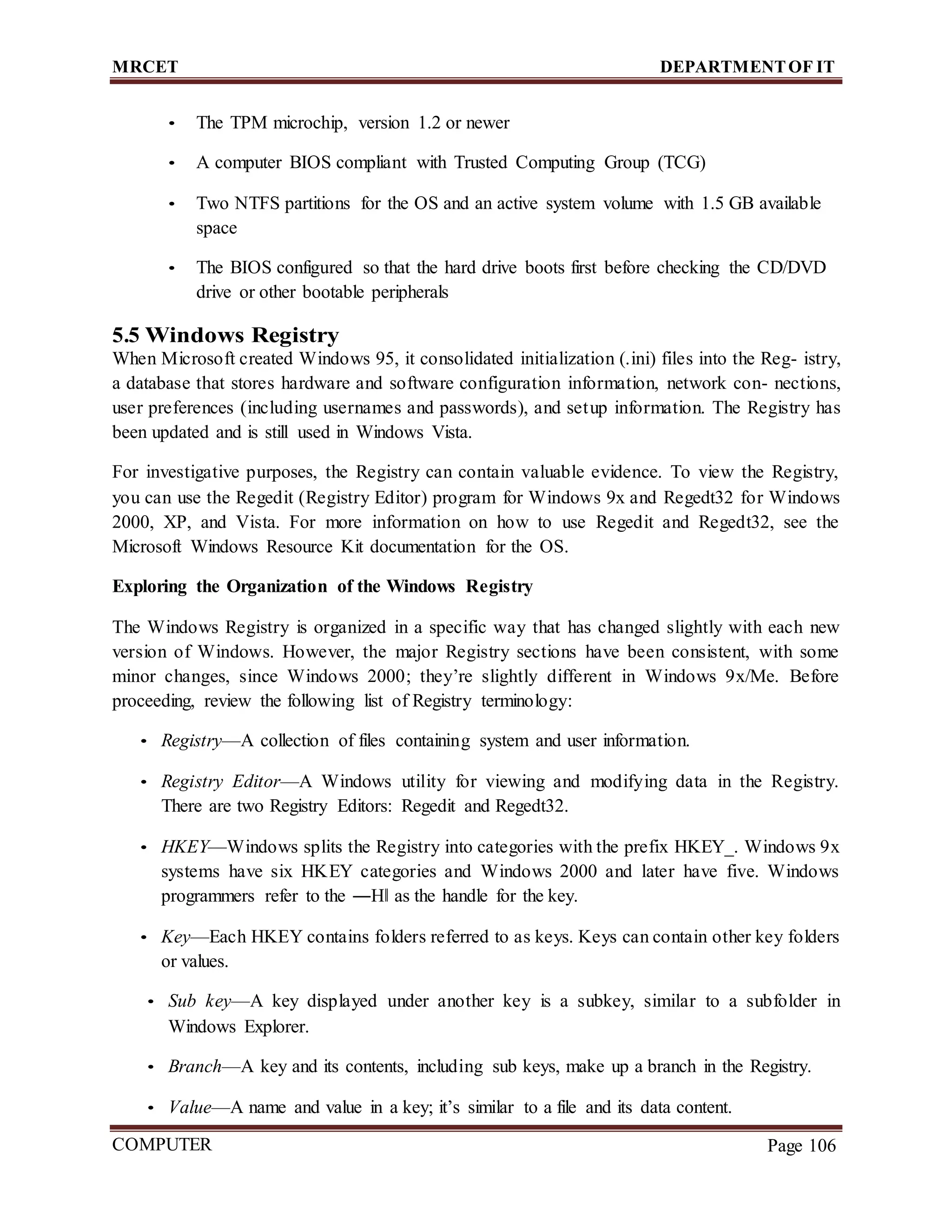 MRCET DEPARTMENTOF IT
COMPUTER
FORENSICS
Page 106
• The TPM microchip, version 1.2 or newer
• A computer BIOS compliant with Trusted Computing Group (TCG)
• Two NTFS partitions for the OS and an active system volume with 1.5 GB available
space
• The BIOS configured so that the hard drive boots first before checking the CD/DVD
drive or other bootable peripherals
5.5 Windows Registry
When Microsoft created Windows 95, it consolidated initialization (.ini) files into the Reg- istry,
a database that stores hardware and software configuration information, network con- nections,
user preferences (including usernames and passwords), and setup information. The Registry has
been updated and is still used in Windows Vista.
For investigative purposes, the Registry can contain valuable evidence. To view the Registry,
you can use the Regedit (Registry Editor) program for Windows 9x and Regedt32 for Windows
2000, XP, and Vista. For more information on how to use Regedit and Regedt32, see the
Microsoft Windows Resource Kit documentation for the OS.
Exploring the Organization of the Windows Registry
The Windows Registry is organized in a specific way that has changed slightly with each new
version of Windows. However, the major Registry sections have been consistent, with some
minor changes, since Windows 2000; they’re slightly different in Windows 9x/Me. Before
proceeding, review the following list of Registry terminology:
• Registry—A collection of files containing system and user information.
• Registry Editor—A Windows utility for viewing and modifying data in the Registry.
There are two Registry Editors: Regedit and Regedt32.
• HKEY—Windows splits the Registry into categories with the prefix HKEY_. Windows 9x
systems have six HKEY categories and Windows 2000 and later have five. Windows
programmers refer to the ―H‖ as the handle for the key.
• Key—Each HKEY contains folders referred to as keys. Keys can contain other key folders
or values.
• Sub key—A key displayed under another key is a subkey, similar to a subfolder in
Windows Explorer.
• Branch—A key and its contents, including sub keys, make up a branch in the Registry.
• Value—A name and value in a key; it’s similar to a file and its data content.
 