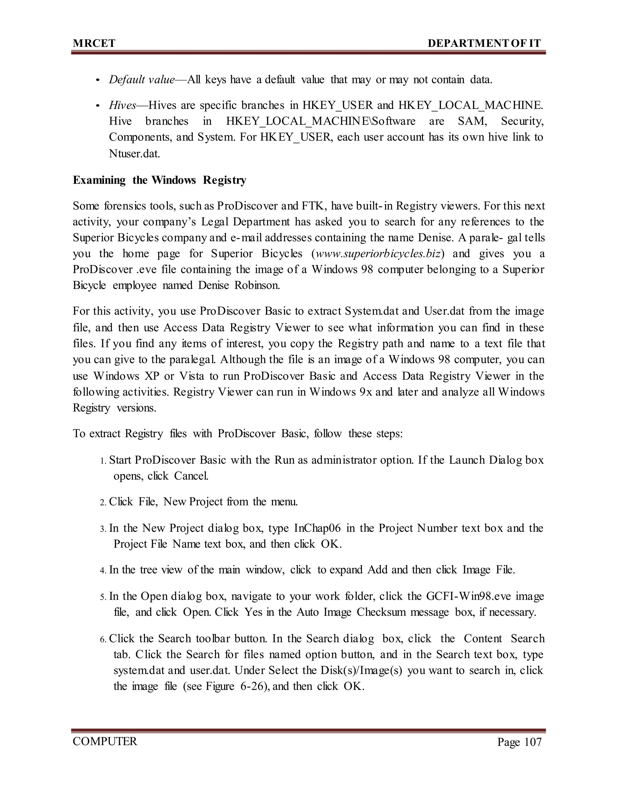 MRCET DEPARTMENTOF IT
COMPUTER
FORENSICS
Page 107
• Default value—All keys have a default value that may or may not contain data.
• Hives—Hives are specific branches in HKEY_USER and HKEY_LOCAL_MACHINE.
Hive branches in HKEY_LOCAL_MACHINESoftware are SAM, Security,
Components, and System. For HKEY_USER, each user account has its own hive link to
Ntuser.dat.
Examining the Windows Registry
Some forensics tools, such as ProDiscover and FTK, have built-in Registry viewers. For this next
activity, your company’s Legal Department has asked you to search for any references to the
Superior Bicycles company and e-mail addresses containing the name Denise. A parale- gal tells
you the home page for Superior Bicycles (www.superiorbicycles.biz) and gives you a
ProDiscover .eve file containing the image of a Windows 98 computer belonging to a Superior
Bicycle employee named Denise Robinson.
For this activity, you use ProDiscover Basic to extract System.dat and User.dat from the image
file, and then use Access Data Registry Viewer to see what information you can find in these
files. If you find any items of interest, you copy the Registry path and name to a text file that
you can give to the paralegal. Although the file is an image of a Windows 98 computer, you can
use Windows XP or Vista to run ProDiscover Basic and Access Data Registry Viewer in the
following activities. Registry Viewer can run in Windows 9x and later and analyze all Windows
Registry versions.
To extract Registry files with ProDiscover Basic, follow these steps:
1. Start ProDiscover Basic with the Run as administrator option. If the Launch Dialog box
opens, click Cancel.
2. Click File, New Project from the menu.
3. In the New Project dialog box, type InChap06 in the Project Number text box and the
Project File Name text box, and then click OK.
4. In the tree view of the main window, click to expand Add and then click Image File.
5. In the Open dialog box, navigate to your work folder, click the GCFI-Win98.eve image
file, and click Open. Click Yes in the Auto Image Checksum message box, if necessary.
6. Click the Search toolbar button. In the Search dialog box, click the Content Search
tab. Click the Search for files named option button, and in the Search text box, type
system.dat and user.dat. Under Select the Disk(s)/Image(s) you want to search in, click
the image file (see Figure 6-26), and then click OK.
 