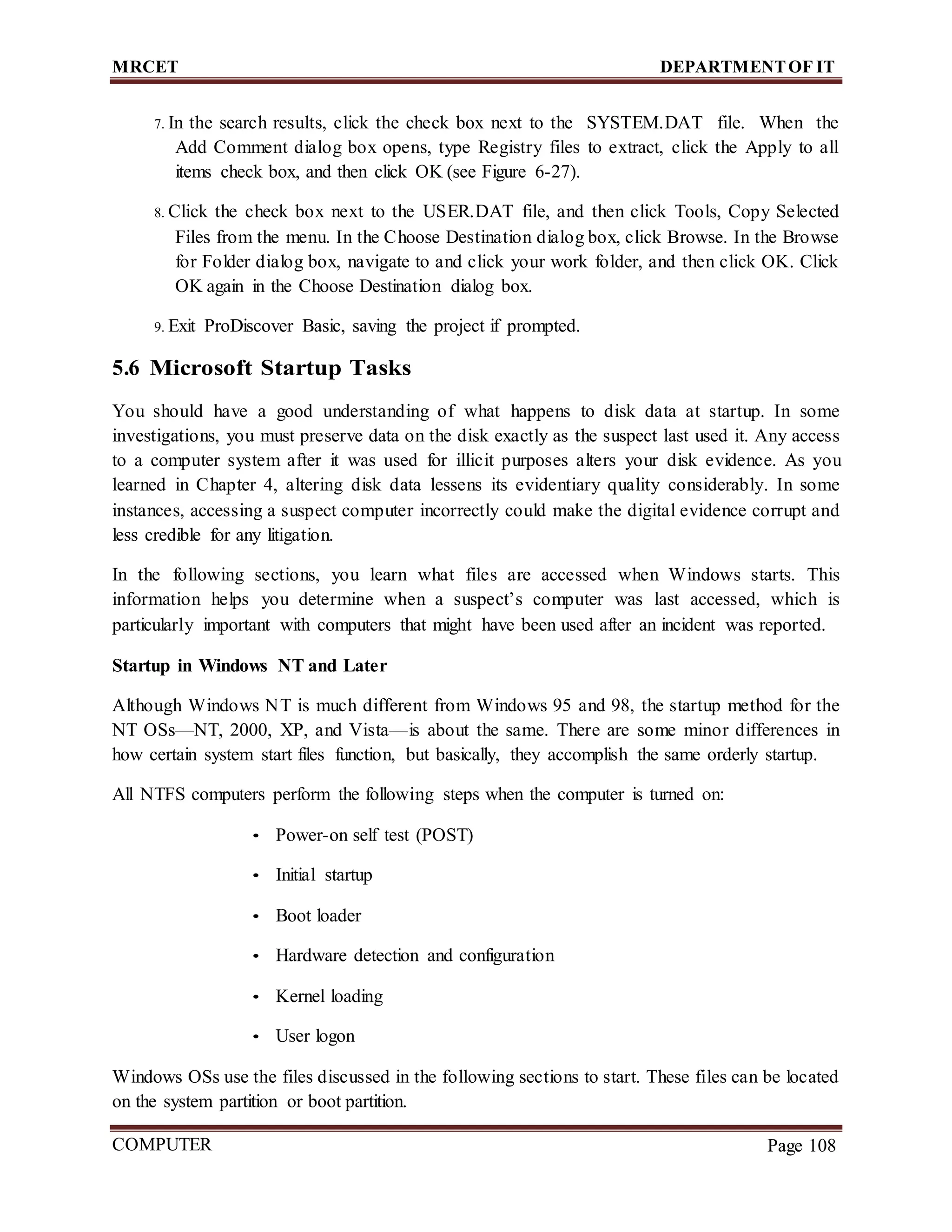 MRCET DEPARTMENTOF IT
COMPUTER
FORENSICS
Page 108
7. In the search results, click the check box next to the SYSTEM.DAT file. When the
Add Comment dialog box opens, type Registry files to extract, click the Apply to all
items check box, and then click OK (see Figure 6-27).
8. Click the check box next to the USER.DAT file, and then click Tools, Copy Selected
Files from the menu. In the Choose Destination dialog box, click Browse. In the Browse
for Folder dialog box, navigate to and click your work folder, and then click OK. Click
OK again in the Choose Destination dialog box.
9. Exit ProDiscover Basic, saving the project if prompted.
5.6 Microsoft Startup Tasks
You should have a good understanding of what happens to disk data at startup. In some
investigations, you must preserve data on the disk exactly as the suspect last used it. Any access
to a computer system after it was used for illicit purposes alters your disk evidence. As you
learned in Chapter 4, altering disk data lessens its evidentiary quality considerably. In some
instances, accessing a suspect computer incorrectly could make the digital evidence corrupt and
less credible for any litigation.
In the following sections, you learn what files are accessed when Windows starts. This
information helps you determine when a suspect’s computer was last accessed, which is
particularly important with computers that might have been used after an incident was reported.
Startup in Windows NT and Later
Although Windows NT is much different from Windows 95 and 98, the startup method for the
NT OSs—NT, 2000, XP, and Vista—is about the same. There are some minor differences in
how certain system start files function, but basically, they accomplish the same orderly startup.
All NTFS computers perform the following steps when the computer is turned on:
• Power-on self test (POST)
• Initial startup
• Boot loader
• Hardware detection and configuration
• Kernel loading
• User logon
Windows OSs use the files discussed in the following sections to start. These files can be located
on the system partition or boot partition.
 