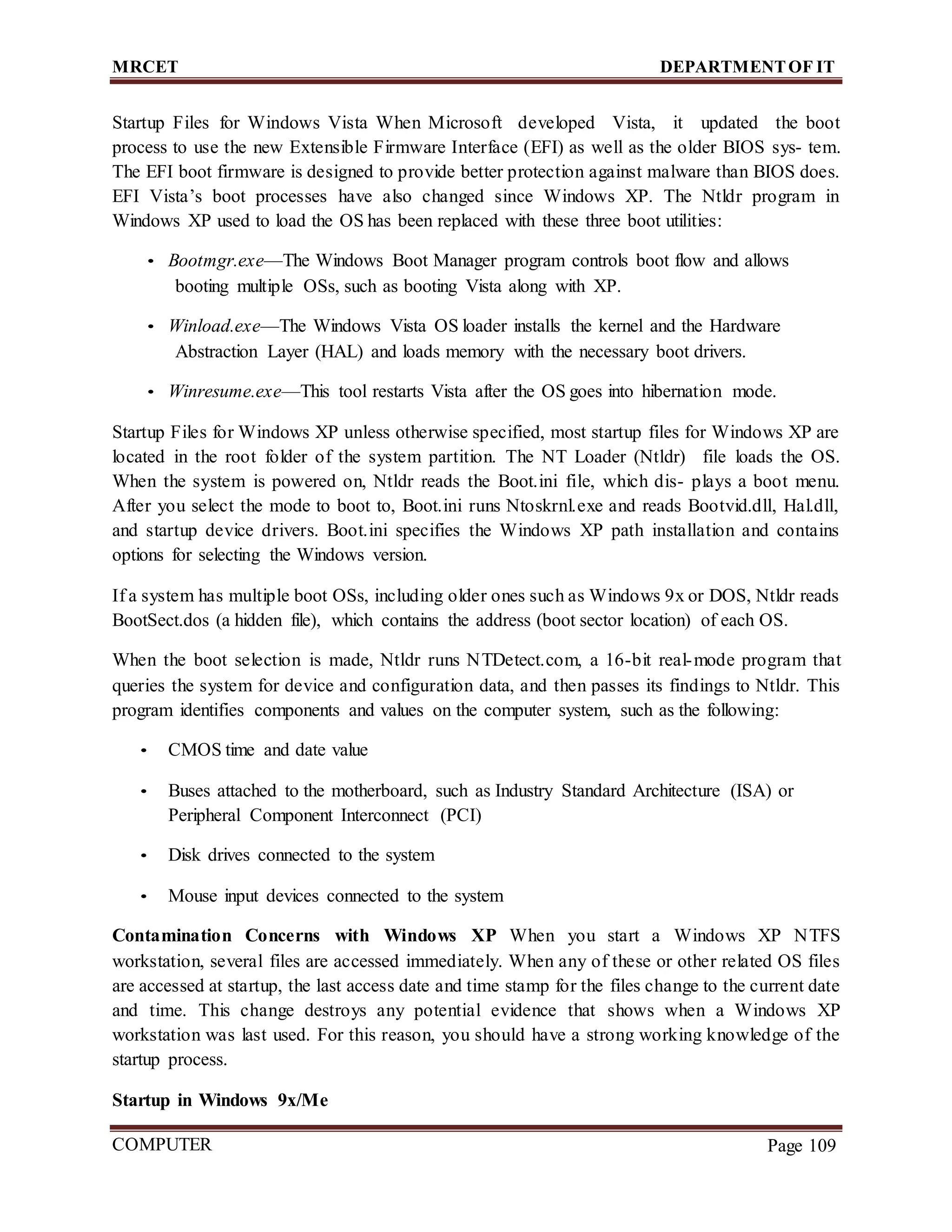 MRCET DEPARTMENTOF IT
COMPUTER
FORENSICS
Page 109
Startup Files for Windows Vista When Microsoft developed Vista, it updated the boot
process to use the new Extensible Firmware Interface (EFI) as well as the older BIOS sys- tem.
The EFI boot firmware is designed to provide better protection against malware than BIOS does.
EFI Vista’s boot processes have also changed since Windows XP. The Ntldr program in
Windows XP used to load the OS has been replaced with these three boot utilities:
• Bootmgr.exe—The Windows Boot Manager program controls boot flow and allows
booting multiple OSs, such as booting Vista along with XP.
• Winload.exe—The Windows Vista OS loader installs the kernel and the Hardware
Abstraction Layer (HAL) and loads memory with the necessary boot drivers.
• Winresume.exe—This tool restarts Vista after the OS goes into hibernation mode.
Startup Files for Windows XP unless otherwise specified, most startup files for Windows XP are
located in the root folder of the system partition. The NT Loader (Ntldr) file loads the OS.
When the system is powered on, Ntldr reads the Boot.ini file, which dis- plays a boot menu.
After you select the mode to boot to, Boot.ini runs Ntoskrnl.exe and reads Bootvid.dll, Hal.dll,
and startup device drivers. Boot.ini specifies the Windows XP path installation and contains
options for selecting the Windows version.
If a system has multiple boot OSs, including older ones such as Windows 9x or DOS, Ntldr reads
BootSect.dos (a hidden file), which contains the address (boot sector location) of each OS.
When the boot selection is made, Ntldr runs NTDetect.com, a 16-bit real-mode program that
queries the system for device and configuration data, and then passes its findings to Ntldr. This
program identifies components and values on the computer system, such as the following:
• CMOS time and date value
• Buses attached to the motherboard, such as Industry Standard Architecture (ISA) or
Peripheral Component Interconnect (PCI)
• Disk drives connected to the system
• Mouse input devices connected to the system
Contamination Concerns with Windows XP When you start a Windows XP NTFS
workstation, several files are accessed immediately. When any of these or other related OS files
are accessed at startup, the last access date and time stamp for the files change to the current date
and time. This change destroys any potential evidence that shows when a Windows XP
workstation was last used. For this reason, you should have a strong working knowledge of the
startup process.
Startup in Windows 9x/Me
 