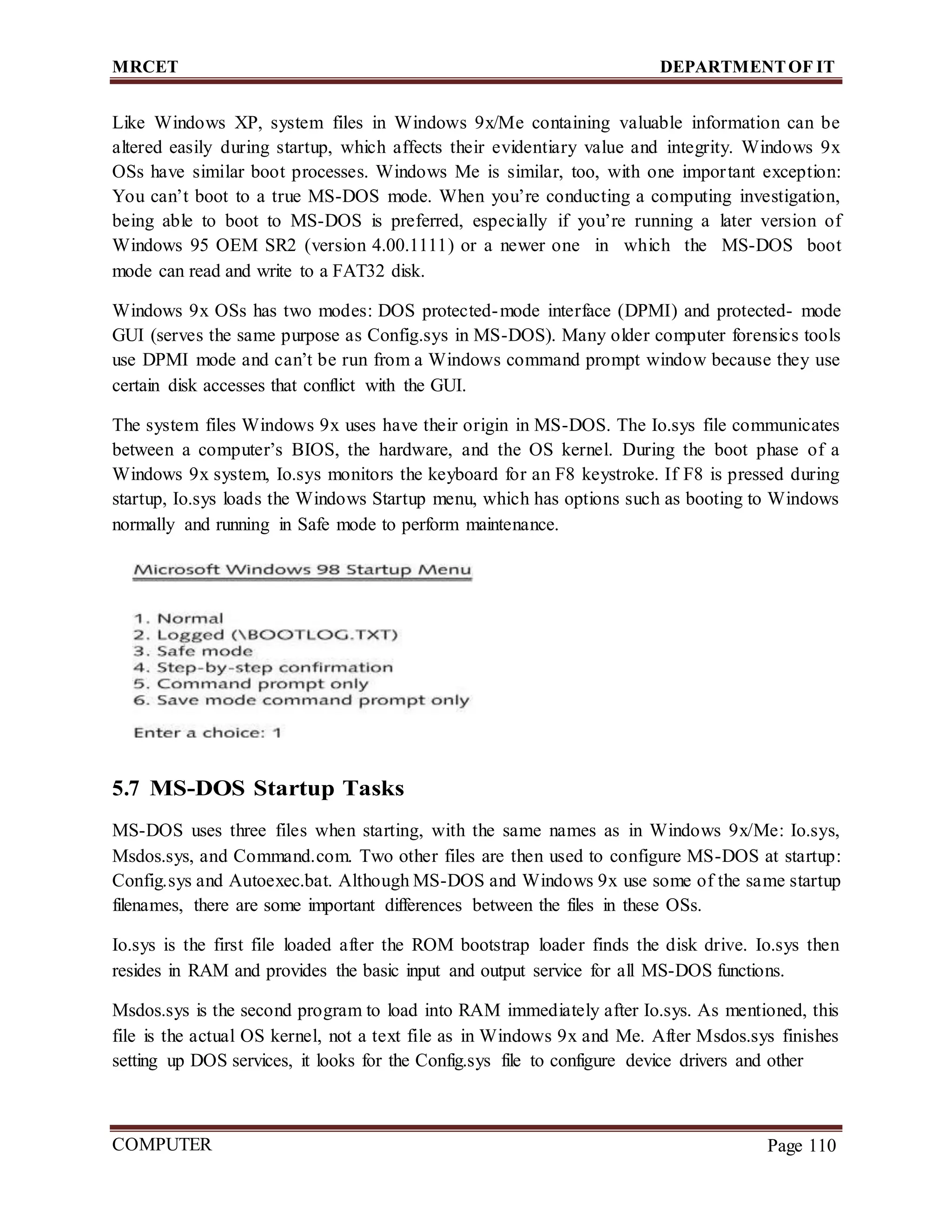 MRCET DEPARTMENTOF IT
COMPUTER
FORENSICS
Page 110
Like Windows XP, system files in Windows 9x/Me containing valuable information can be
altered easily during startup, which affects their evidentiary value and integrity. Windows 9x
OSs have similar boot processes. Windows Me is similar, too, with one important exception:
You can’t boot to a true MS-DOS mode. When you’re conducting a computing investigation,
being able to boot to MS-DOS is preferred, especially if you’re running a later version of
Windows 95 OEM SR2 (version 4.00.1111) or a newer one in which the MS-DOS boot
mode can read and write to a FAT32 disk.
Windows 9x OSs has two modes: DOS protected-mode interface (DPMI) and protected- mode
GUI (serves the same purpose as Config.sys in MS-DOS). Many older computer forensics tools
use DPMI mode and can’t be run from a Windows command prompt window because they use
certain disk accesses that conflict with the GUI.
The system files Windows 9x uses have their origin in MS-DOS. The Io.sys file communicates
between a computer’s BIOS, the hardware, and the OS kernel. During the boot phase of a
Windows 9x system, Io.sys monitors the keyboard for an F8 keystroke. If F8 is pressed during
startup, Io.sys loads the Windows Startup menu, which has options such as booting to Windows
normally and running in Safe mode to perform maintenance.
5.7 MS-DOS Startup Tasks
MS-DOS uses three files when starting, with the same names as in Windows 9x/Me: Io.sys,
Msdos.sys, and Command.com. Two other files are then used to configure MS-DOS at startup:
Config.sys and Autoexec.bat. Although MS-DOS and Windows 9x use some of the same startup
filenames, there are some important differences between the files in these OSs.
Io.sys is the first file loaded after the ROM bootstrap loader finds the disk drive. Io.sys then
resides in RAM and provides the basic input and output service for all MS-DOS functions.
Msdos.sys is the second program to load into RAM immediately after Io.sys. As mentioned, this
file is the actual OS kernel, not a text file as in Windows 9x and Me. After Msdos.sys finishes
setting up DOS services, it looks for the Config.sys file to configure device drivers and other
 
