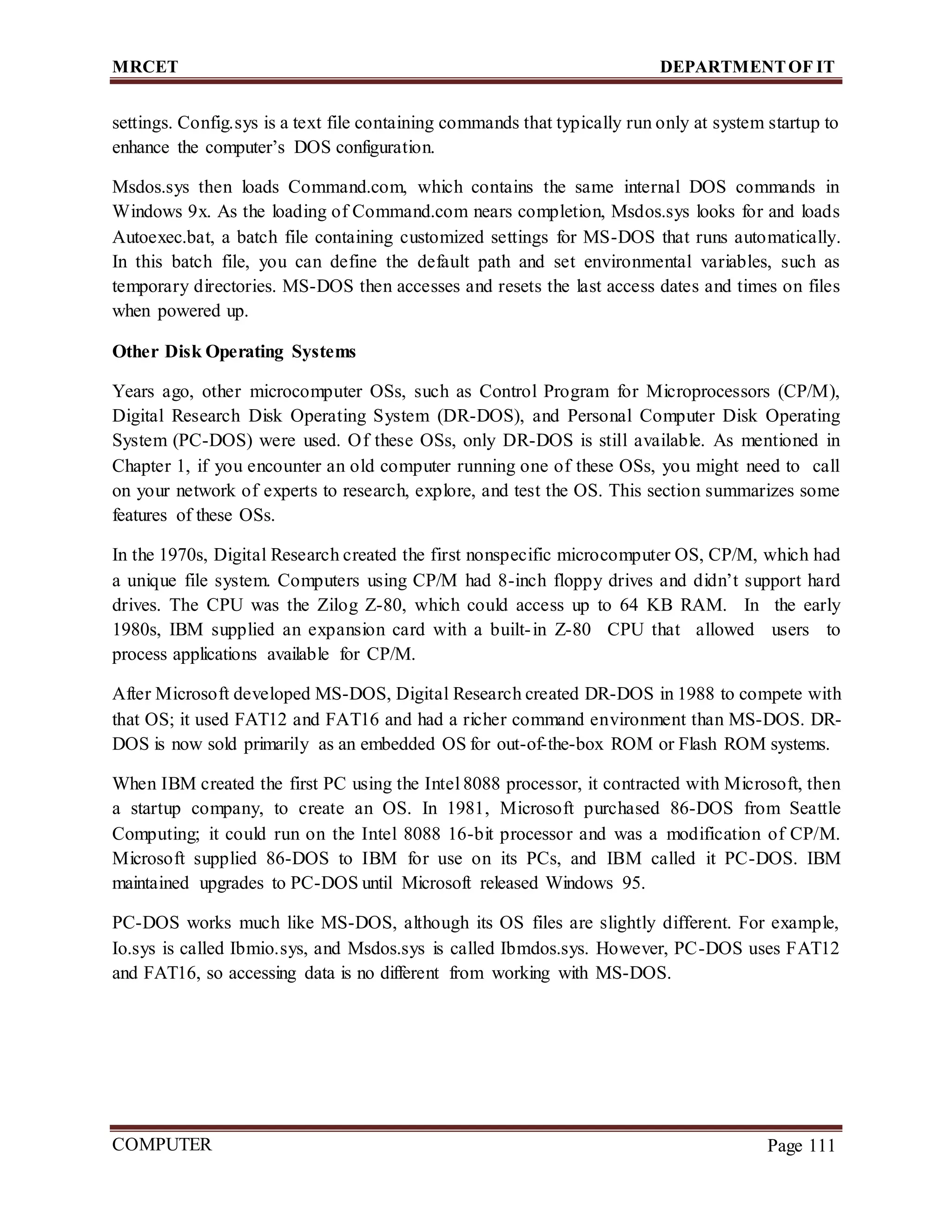 MRCET DEPARTMENTOF IT
COMPUTER
FORENSICS
Page 111
settings. Config.sys is a text file containing commands that typically run only at system startup to
enhance the computer’s DOS configuration.
Msdos.sys then loads Command.com, which contains the same internal DOS commands in
Windows 9x. As the loading of Command.com nears completion, Msdos.sys looks for and loads
Autoexec.bat, a batch file containing customized settings for MS-DOS that runs automatically.
In this batch file, you can define the default path and set environmental variables, such as
temporary directories. MS-DOS then accesses and resets the last access dates and times on files
when powered up.
Other Disk Operating Systems
Years ago, other microcomputer OSs, such as Control Program for Microprocessors (CP/M),
Digital Research Disk Operating System (DR-DOS), and Personal Computer Disk Operating
System (PC-DOS) were used. Of these OSs, only DR-DOS is still available. As mentioned in
Chapter 1, if you encounter an old computer running one of these OSs, you might need to call
on your network of experts to research, explore, and test the OS. This section summarizes some
features of these OSs.
In the 1970s, Digital Research created the first nonspecific microcomputer OS, CP/M, which had
a unique file system. Computers using CP/M had 8-inch floppy drives and didn’t support hard
drives. The CPU was the Zilog Z-80, which could access up to 64 KB RAM. In the early
1980s, IBM supplied an expansion card with a built-in Z-80 CPU that allowed users to
process applications available for CP/M.
After Microsoft developed MS-DOS, Digital Research created DR-DOS in 1988 to compete with
that OS; it used FAT12 and FAT16 and had a richer command environment than MS-DOS. DR-
DOS is now sold primarily as an embedded OS for out-of-the-box ROM or Flash ROM systems.
When IBM created the first PC using the Intel 8088 processor, it contracted with Microsoft, then
a startup company, to create an OS. In 1981, Microsoft purchased 86-DOS from Seattle
Computing; it could run on the Intel 8088 16-bit processor and was a modification of CP/M.
Microsoft supplied 86-DOS to IBM for use on its PCs, and IBM called it PC-DOS. IBM
maintained upgrades to PC-DOS until Microsoft released Windows 95.
PC-DOS works much like MS-DOS, although its OS files are slightly different. For example,
Io.sys is called Ibmio.sys, and Msdos.sys is called Ibmdos.sys. However, PC-DOS uses FAT12
and FAT16, so accessing data is no different from working with MS-DOS.
 