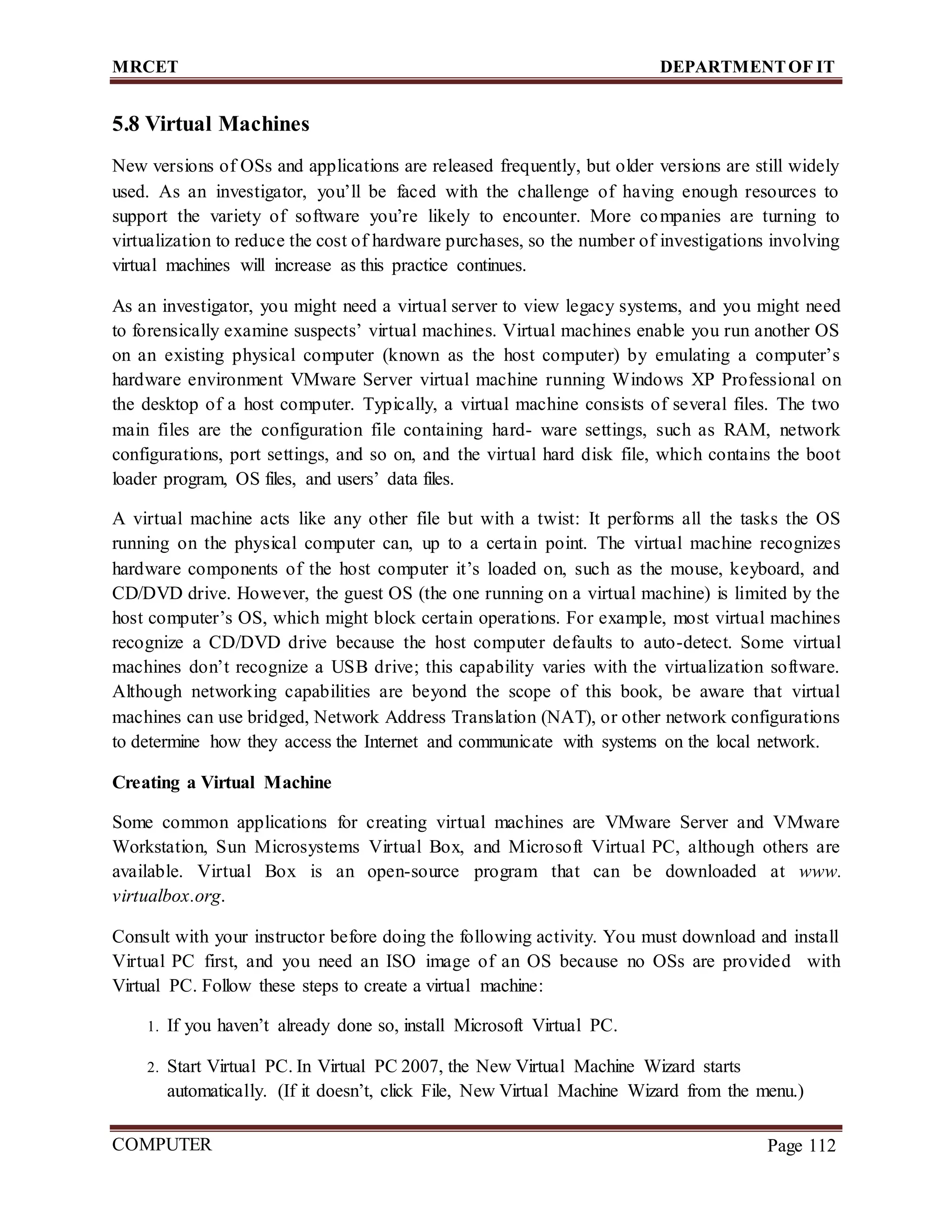 MRCET DEPARTMENTOF IT
COMPUTER
FORENSICS
Page 112
5.8 Virtual Machines
New versions of OSs and applications are released frequently, but older versions are still widely
used. As an investigator, you’ll be faced with the challenge of having enough resources to
support the variety of software you’re likely to encounter. More companies are turning to
virtualization to reduce the cost of hardware purchases, so the number of investigations involving
virtual machines will increase as this practice continues.
As an investigator, you might need a virtual server to view legacy systems, and you might need
to forensically examine suspects’ virtual machines. Virtual machines enable you run another OS
on an existing physical computer (known as the host computer) by emulating a computer’s
hardware environment VMware Server virtual machine running Windows XP Professional on
the desktop of a host computer. Typically, a virtual machine consists of several files. The two
main files are the configuration file containing hard- ware settings, such as RAM, network
configurations, port settings, and so on, and the virtual hard disk file, which contains the boot
loader program, OS files, and users’ data files.
A virtual machine acts like any other file but with a twist: It performs all the tasks the OS
running on the physical computer can, up to a certain point. The virtual machine recognizes
hardware components of the host computer it’s loaded on, such as the mouse, keyboard, and
CD/DVD drive. However, the guest OS (the one running on a virtual machine) is limited by the
host computer’s OS, which might block certain operations. For example, most virtual machines
recognize a CD/DVD drive because the host computer defaults to auto-detect. Some virtual
machines don’t recognize a USB drive; this capability varies with the virtualization software.
Although networking capabilities are beyond the scope of this book, be aware that virtual
machines can use bridged, Network Address Translation (NAT), or other network configurations
to determine how they access the Internet and communicate with systems on the local network.
Creating a Virtual Machine
Some common applications for creating virtual machines are VMware Server and VMware
Workstation, Sun Microsystems Virtual Box, and Microsoft Virtual PC, although others are
available. Virtual Box is an open-source program that can be downloaded at www.
virtualbox.org.
Consult with your instructor before doing the following activity. You must download and install
Virtual PC first, and you need an ISO image of an OS because no OSs are provided with
Virtual PC. Follow these steps to create a virtual machine:
1. If you haven’t already done so, install Microsoft Virtual PC.
2. Start Virtual PC. In Virtual PC 2007, the New Virtual Machine Wizard starts
automatically. (If it doesn’t, click File, New Virtual Machine Wizard from the menu.)
 