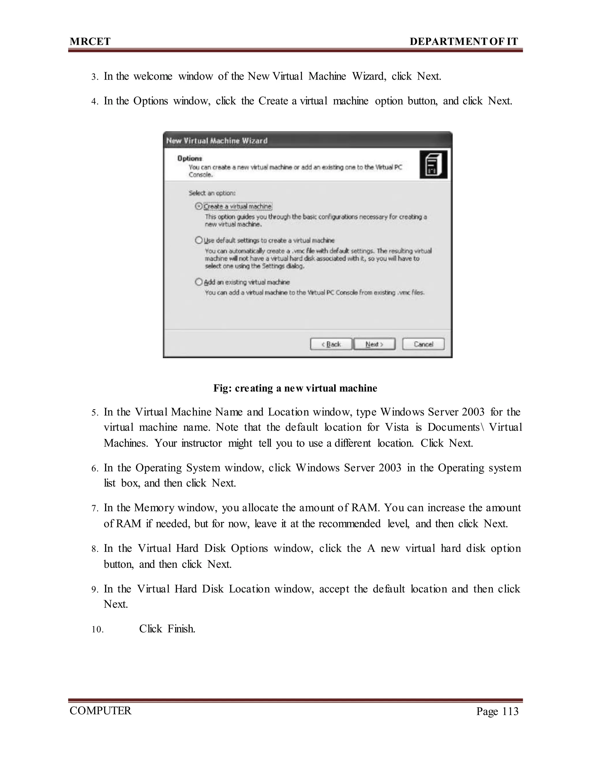 MRCET DEPARTMENTOF IT
COMPUTER
FORENSICS
Page 113
3. In the welcome window of the New Virtual Machine Wizard, click Next.
4. In the Options window, click the Create a virtual machine option button, and click Next.
Fig: creating a new virtual machine
5. In the Virtual Machine Name and Location window, type Windows Server 2003 for the
virtual machine name. Note that the default location for Vista is Documents Virtual
Machines. Your instructor might tell you to use a different location. Click Next.
6. In the Operating System window, click Windows Server 2003 in the Operating system
list box, and then click Next.
7. In the Memory window, you allocate the amount of RAM. You can increase the amount
of RAM if needed, but for now, leave it at the recommended level, and then click Next.
8. In the Virtual Hard Disk Options window, click the A new virtual hard disk option
button, and then click Next.
9. In the Virtual Hard Disk Location window, accept the default location and then click
Next.
10. Click Finish.
 