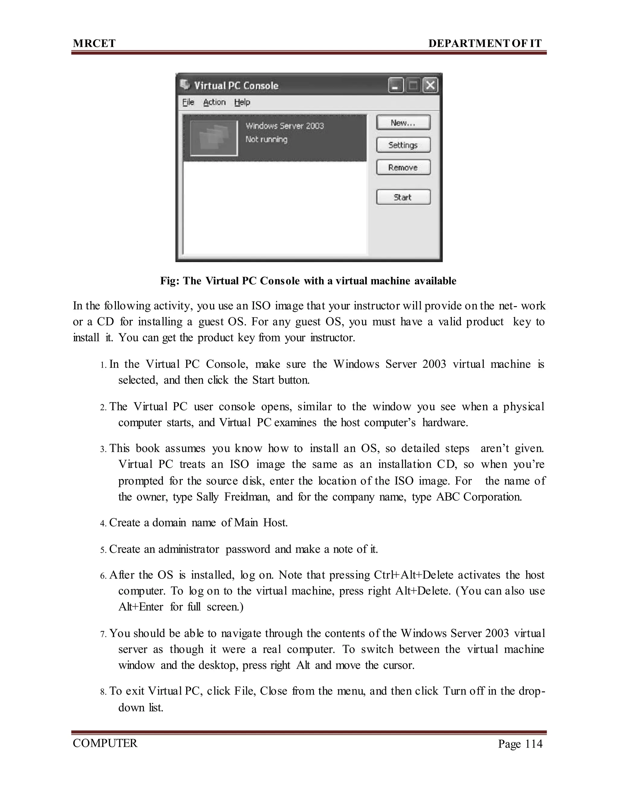 MRCET DEPARTMENTOF IT
COMPUTER
FORENSICS
Page 114
Fig: The Virtual PC Console with a virtual machine available
In the following activity, you use an ISO image that your instructor will provide on the net- work
or a CD for installing a guest OS. For any guest OS, you must have a valid product key to
install it. You can get the product key from your instructor.
1. In the Virtual PC Console, make sure the Windows Server 2003 virtual machine is
selected, and then click the Start button.
2. The Virtual PC user console opens, similar to the window you see when a physical
computer starts, and Virtual PC examines the host computer’s hardware.
3. This book assumes you know how to install an OS, so detailed steps aren’t given.
Virtual PC treats an ISO image the same as an installation CD, so when you’re
prompted for the source disk, enter the location of the ISO image. For the name of
the owner, type Sally Freidman, and for the company name, type ABC Corporation.
4. Create a domain name of Main Host.
5. Create an administrator password and make a note of it.
6. After the OS is installed, log on. Note that pressing Ctrl+Alt+Delete activates the host
computer. To log on to the virtual machine, press right Alt+Delete. (You can also use
Alt+Enter for full screen.)
7. You should be able to navigate through the contents of the Windows Server 2003 virtual
server as though it were a real computer. To switch between the virtual machine
window and the desktop, press right Alt and move the cursor.
8. To exit Virtual PC, click File, Close from the menu, and then click Turn off in the drop-
down list.
 