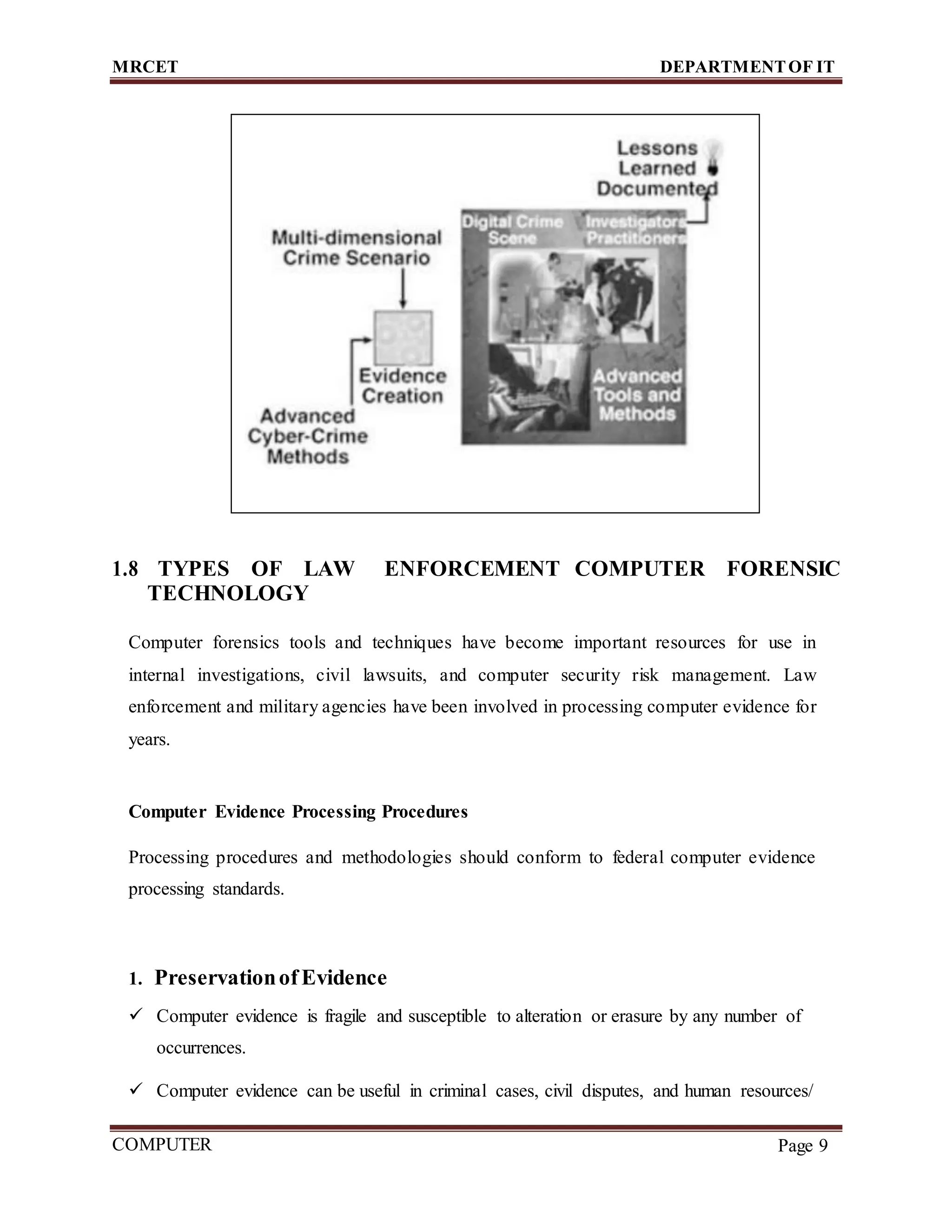 MRCET DEPARTMENTOF IT
COMPUTER
FORENSICS
Page 9
1.8 TYPES OF LAW ENFORCEMENT COMPUTER FORENSIC
TECHNOLOGY
Computer forensics tools and techniques have become important resources for use in
internal investigations, civil lawsuits, and computer security risk management. Law
enforcement and military agencies have been involved in processing computer evidence for
years.
Computer Evidence Processing Procedures
Processing procedures and methodologies should conform to federal computer evidence
processing standards.
1. Preservationof Evidence
 Computer evidence is fragile and susceptible to alteration or erasure by any number of
occurrences.
 Computer evidence can be useful in criminal cases, civil disputes, and human resources/
 