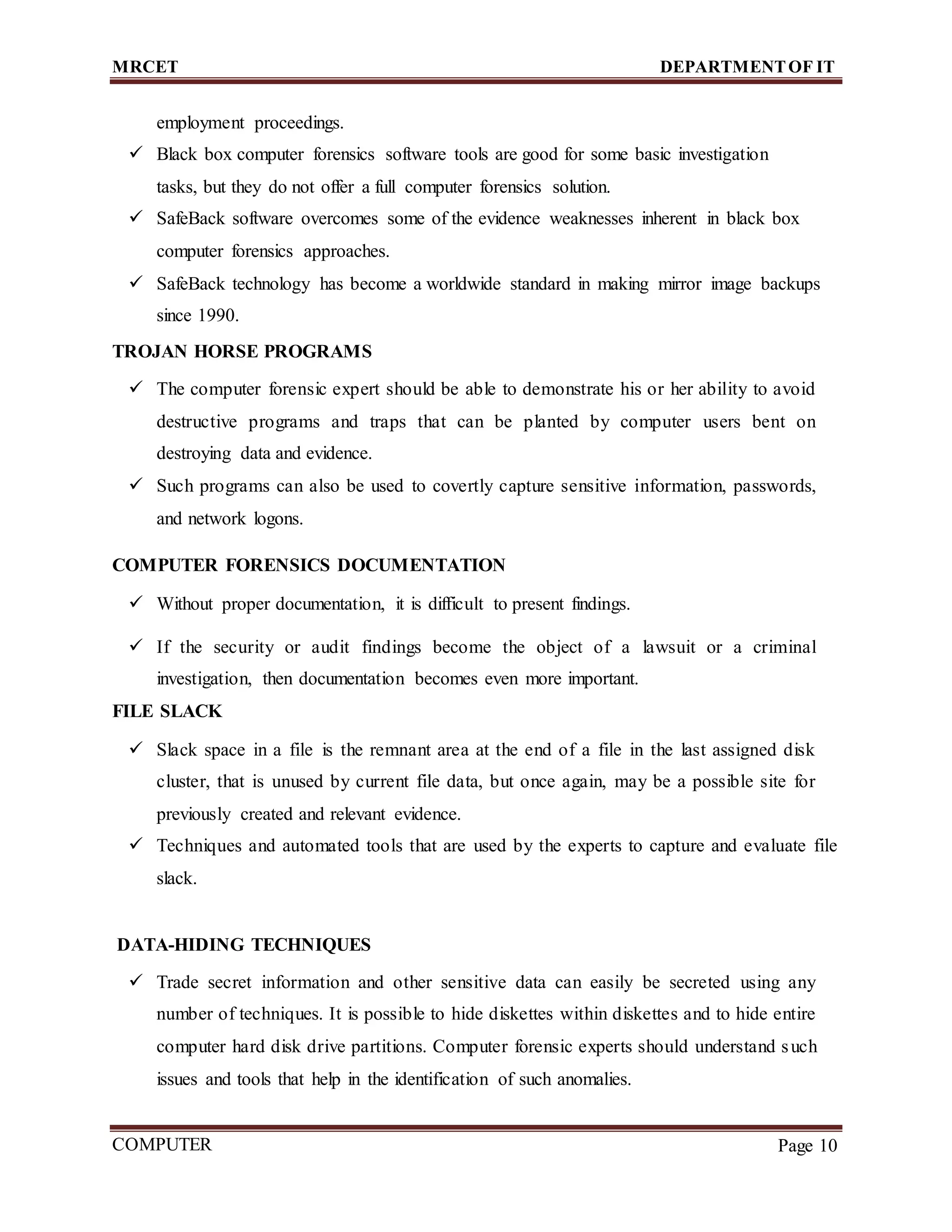 MRCET DEPARTMENTOF IT
COMPUTER
FORENSICS
Page 10
employment proceedings.
 Black box computer forensics software tools are good for some basic investigation
tasks, but they do not offer a full computer forensics solution.
 SafeBack software overcomes some of the evidence weaknesses inherent in black box
computer forensics approaches.
 SafeBack technology has become a worldwide standard in making mirror image backups
since 1990.
TROJAN HORSE PROGRAMS
 The computer forensic expert should be able to demonstrate his or her ability to avoid
destructive programs and traps that can be planted by computer users bent on
destroying data and evidence.
 Such programs can also be used to covertly capture sensitive information, passwords,
and network logons.
COMPUTER FORENSICS DOCUMENTATION
 Without proper documentation, it is difficult to present findings.
 If the security or audit findings become the object of a lawsuit or a criminal
investigation, then documentation becomes even more important.
FILE SLACK
 Slack space in a file is the remnant area at the end of a file in the last assigned disk
cluster, that is unused by current file data, but once again, may be a possible site for
previously created and relevant evidence.
 Techniques and automated tools that are used by the experts to capture and evaluate file
slack.
DATA-HIDING TECHNIQUES
 Trade secret information and other sensitive data can easily be secreted using any
number of techniques. It is possible to hide diskettes within diskettes and to hide entire
computer hard disk drive partitions. Computer forensic experts should understand such
issues and tools that help in the identification of such anomalies.
 