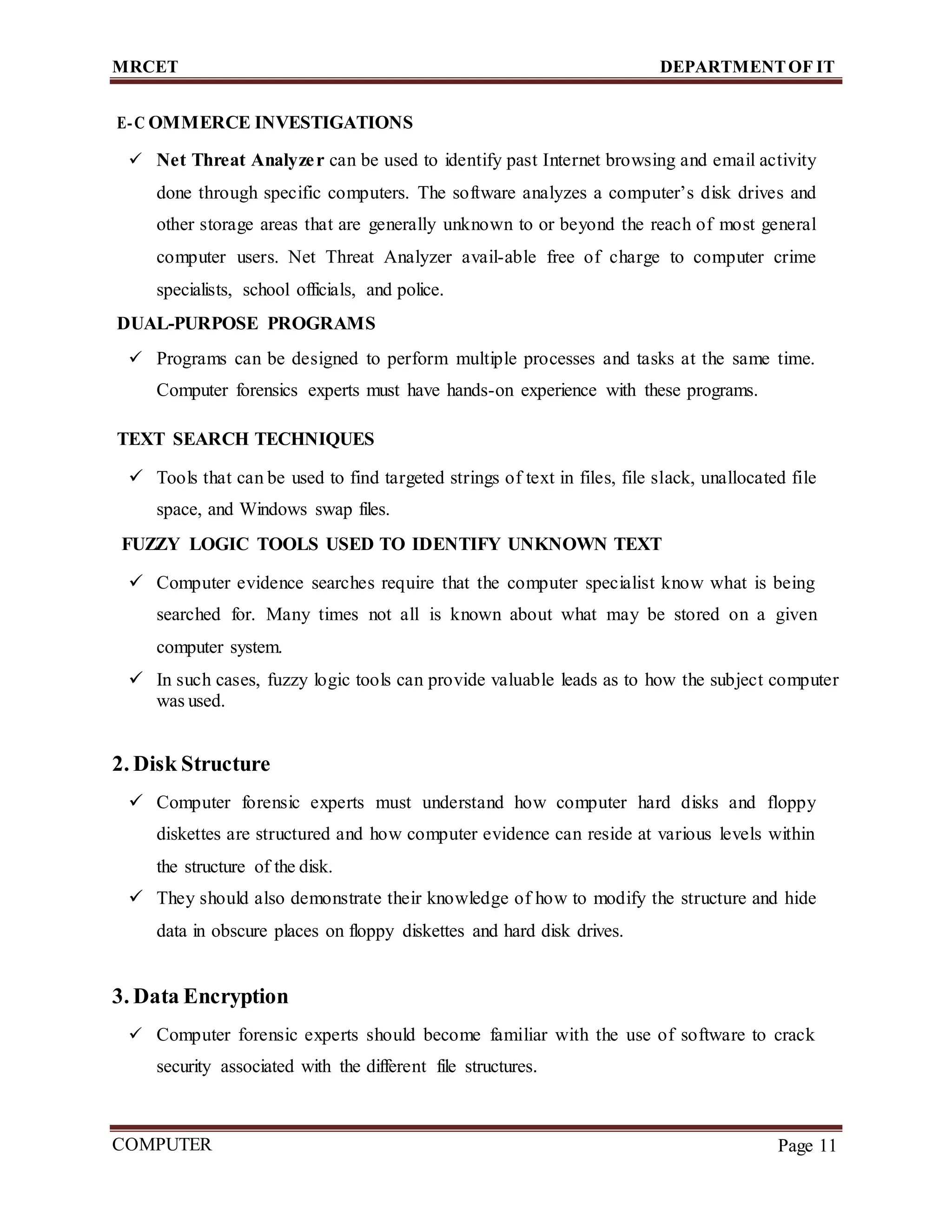 MRCET DEPARTMENTOF IT
COMPUTER
FORENSICS
Page 11
E-C OMMERCE INVESTIGATIONS
 Net Threat Analyzer can be used to identify past Internet browsing and email activity
done through specific computers. The software analyzes a computer’s disk drives and
other storage areas that are generally unknown to or beyond the reach of most general
computer users. Net Threat Analyzer avail-able free of charge to computer crime
specialists, school officials, and police.
DUAL-PURPOSE PROGRAMS
 Programs can be designed to perform multiple processes and tasks at the same time.
Computer forensics experts must have hands-on experience with these programs.
TEXT SEARCH TECHNIQUES
 Tools that can be used to find targeted strings of text in files, file slack, unallocated file
space, and Windows swap files.
FUZZY LOGIC TOOLS USED TO IDENTIFY UNKNOWN TEXT
 Computer evidence searches require that the computer specialist know what is being
searched for. Many times not all is known about what may be stored on a given
computer system.
 In such cases, fuzzy logic tools can provide valuable leads as to how the subject computer
was used.
2. Disk Structure
 Computer forensic experts must understand how computer hard disks and floppy
diskettes are structured and how computer evidence can reside at various levels within
the structure of the disk.
 They should also demonstrate their knowledge of how to modify the structure and hide
data in obscure places on floppy diskettes and hard disk drives.
3. Data Encryption
 Computer forensic experts should become familiar with the use of software to crack
security associated with the different file structures.
 