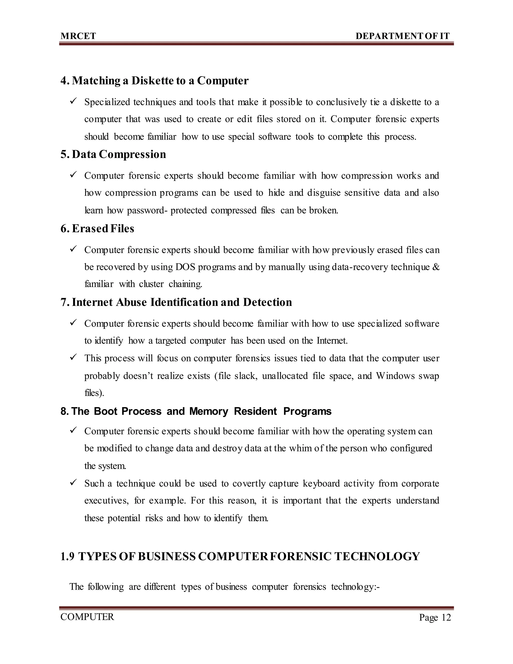 MRCET DEPARTMENTOF IT
COMPUTER
FORENSICS
Page 12
4. Matching a Diskette to a Computer
 Specialized techniques and tools that make it possible to conclusively tie a diskette to a
computer that was used to create or edit files stored on it. Computer forensic experts
should become familiar how to use special software tools to complete this process.
5. Data Compression
 Computer forensic experts should become familiar with how compression works and
how compression programs can be used to hide and disguise sensitive data and also
learn how password- protected compressed files can be broken.
6. ErasedFiles
 Computer forensic experts should become familiar with how previously erased files can
be recovered by using DOS programs and by manually using data-recovery technique &
familiar with cluster chaining.
7. Internet Abuse Identification and Detection
 Computer forensic experts should become familiar with how to use specialized software
to identify how a targeted computer has been used on the Internet.
 This process will focus on computer forensics issues tied to data that the computer user
probably doesn’t realize exists (file slack, unallocated file space, and Windows swap
files).
8. The Boot Process and Memory Resident Programs
 Computer forensic experts should become familiar with how the operating system can
be modified to change data and destroy data at the whim of the person who configured
the system.
 Such a technique could be used to covertly capture keyboard activity from corporate
executives, for example. For this reason, it is important that the experts understand
these potential risks and how to identify them.
1.9 TYPES OF BUSINESS COMPUTERFORENSIC TECHNOLOGY
The following are different types of business computer forensics technology:-
 
