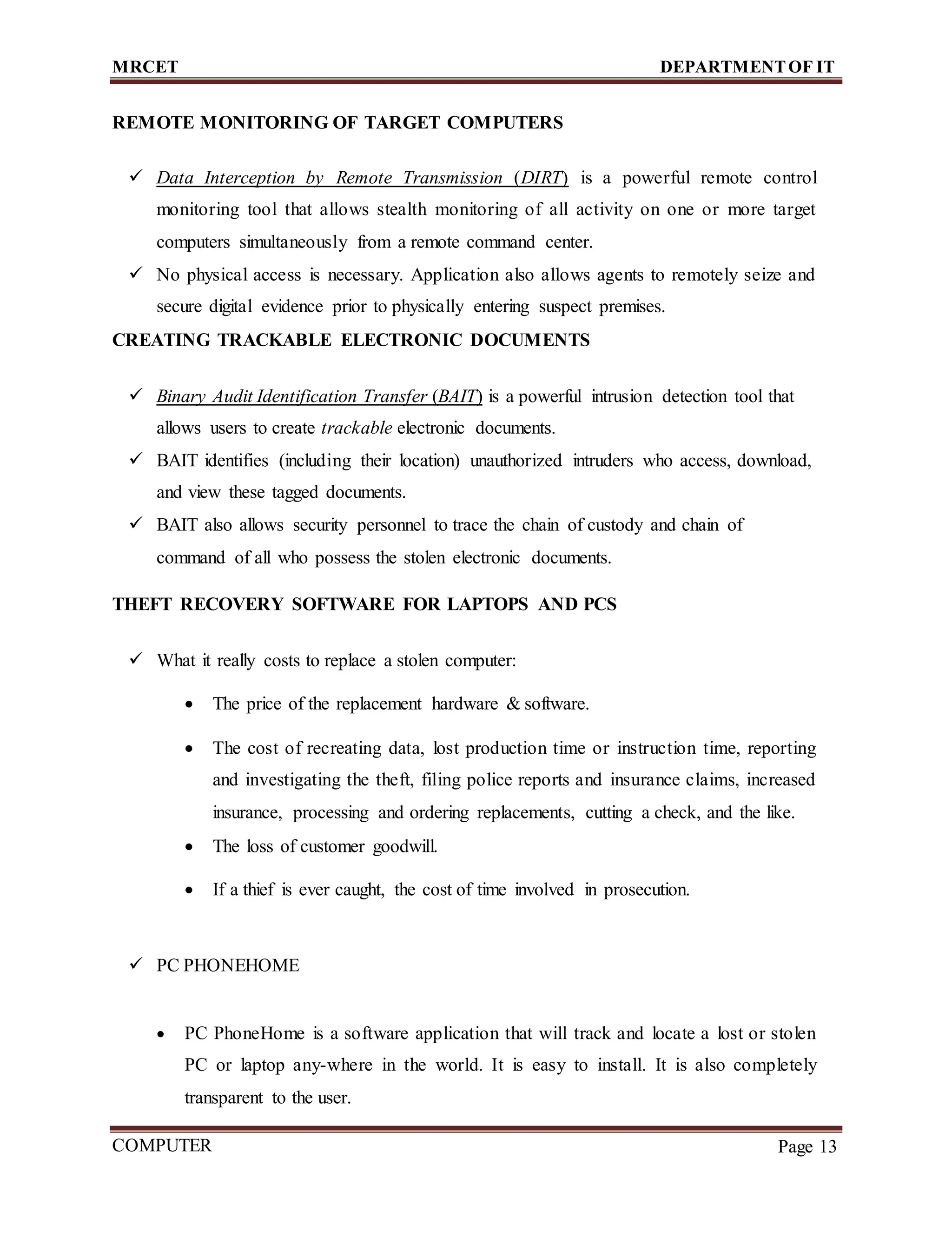 MRCET DEPARTMENTOF IT
COMPUTER
FORENSICS
Page 13
REMOTE MONITORING OF TARGET COMPUTERS
 Data Interception by Remote Transmission (DIRT) is a powerful remote control
monitoring tool that allows stealth monitoring of all activity on one or more target
computers simultaneously from a remote command center.
 No physical access is necessary. Application also allows agents to remotely seize and
secure digital evidence prior to physically entering suspect premises.
CREATING TRACKABLE ELECTRONIC DOCUMENTS
 Binary Audit Identification Transfer (BAIT) is a powerful intrusion detection tool that
allows users to create trackable electronic documents.
 BAIT identifies (including their location) unauthorized intruders who access, download,
and view these tagged documents.
 BAIT also allows security personnel to trace the chain of custody and chain of
command of all who possess the stolen electronic documents.
THEFT RECOVERY SOFTWARE FOR LAPTOPS AND PCS
 What it really costs to replace a stolen computer:
 The price of the replacement hardware & software.
 The cost of recreating data, lost production time or instruction time, reporting
and investigating the theft, filing police reports and insurance claims, increased
insurance, processing and ordering replacements, cutting a check, and the like.
 The loss of customer goodwill.
 If a thief is ever caught, the cost of time involved in prosecution.
 PC PHONEHOME
 PC PhoneHome is a software application that will track and locate a lost or stolen
PC or laptop any-where in the world. It is easy to install. It is also completely
transparent to the user.
 