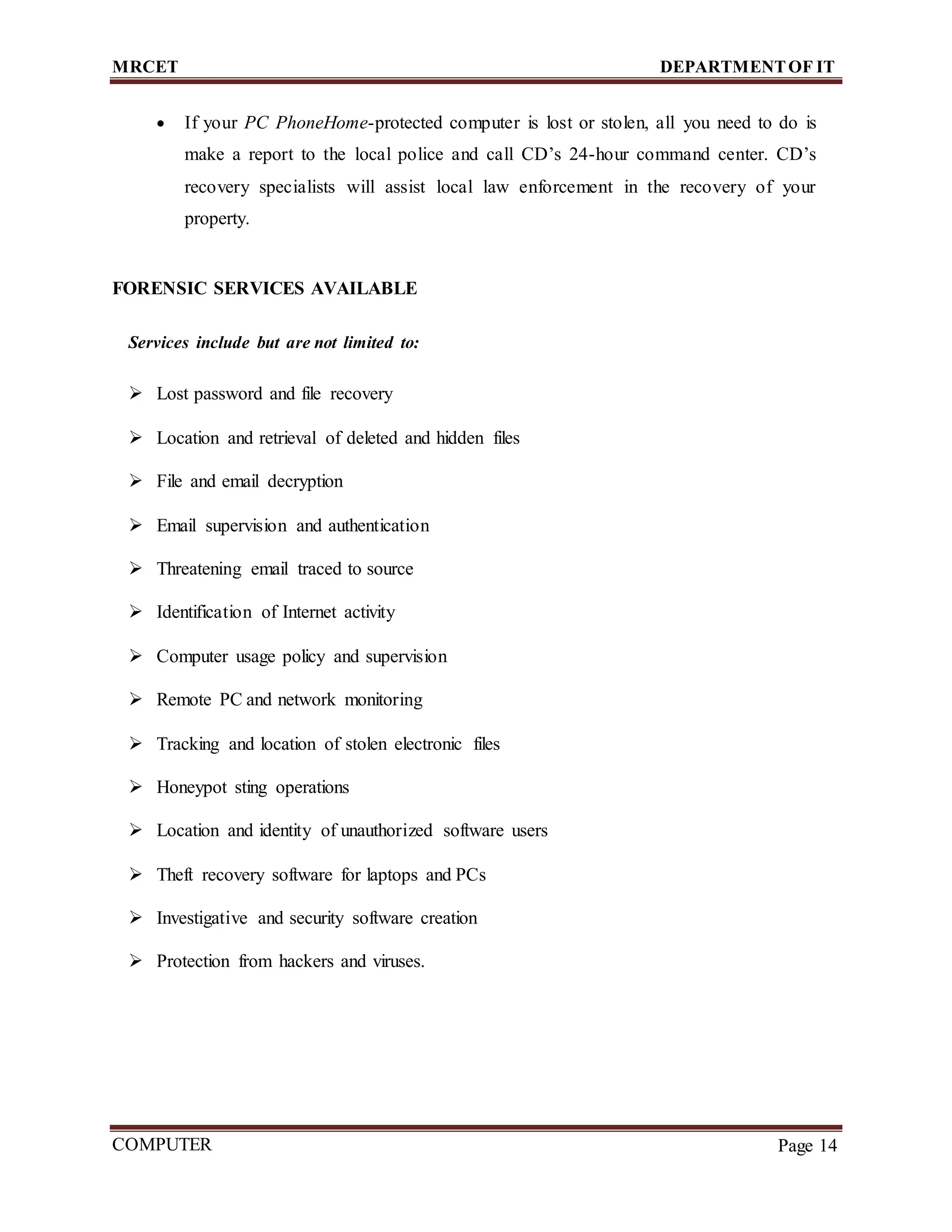 MRCET DEPARTMENTOF IT
COMPUTER
FORENSICS
Page 14
 If your PC PhoneHome-protected computer is lost or stolen, all you need to do is
make a report to the local police and call CD’s 24-hour command center. CD’s
recovery specialists will assist local law enforcement in the recovery of your
property.
FORENSIC SERVICES AVAILABLE
Services include but are not limited to:
 Lost password and file recovery
 Location and retrieval of deleted and hidden files
 File and email decryption
 Email supervision and authentication
 Threatening email traced to source
 Identification of Internet activity
 Computer usage policy and supervision
 Remote PC and network monitoring
 Tracking and location of stolen electronic files
 Honeypot sting operations
 Location and identity of unauthorized software users
 Theft recovery software for laptops and PCs
 Investigative and security software creation
 Protection from hackers and viruses.
 