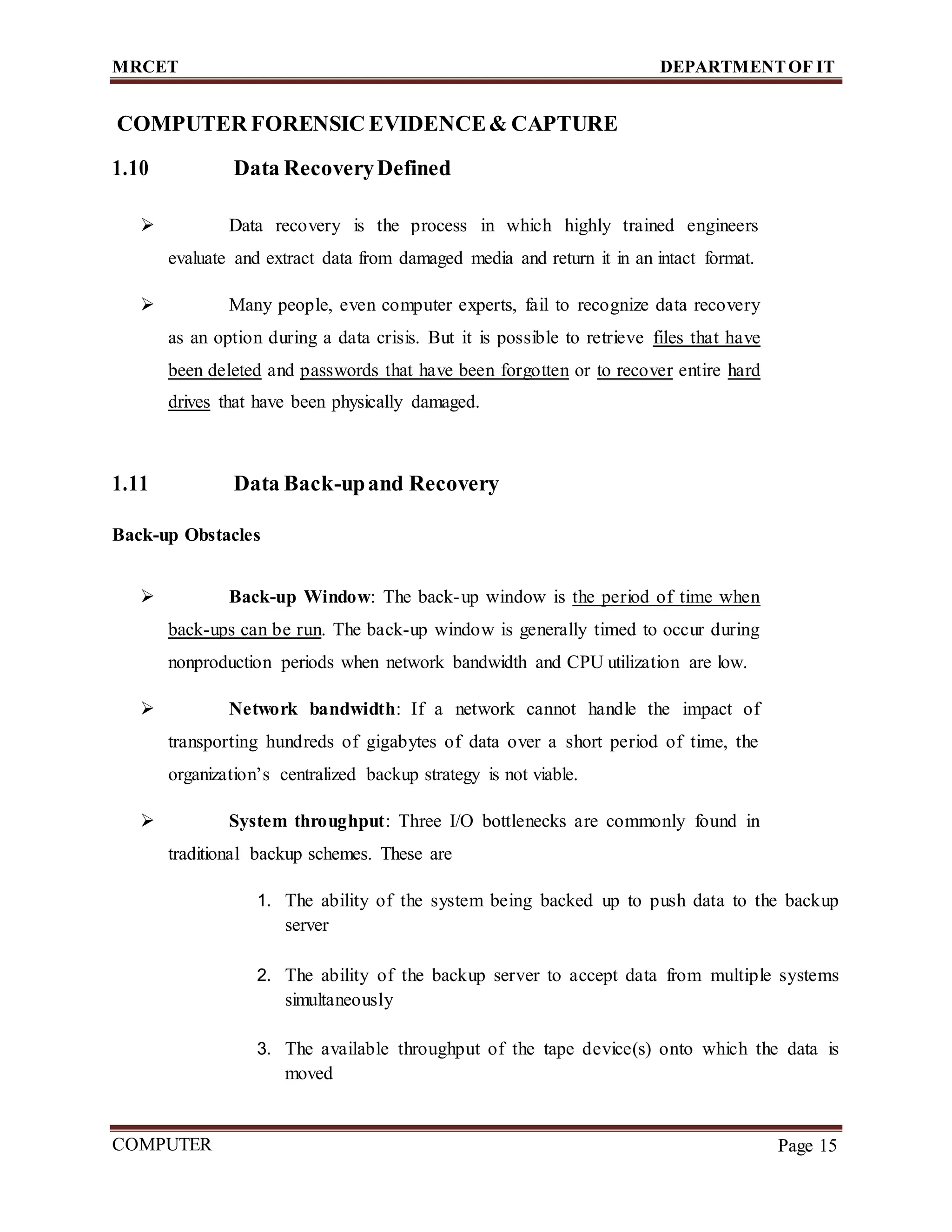 MRCET DEPARTMENTOF IT
COMPUTER
FORENSICS
Page 15
COMPUTER FORENSIC EVIDENCE& CAPTURE
1.10 Data RecoveryDefined
 Data recovery is the process in which highly trained engineers
evaluate and extract data from damaged media and return it in an intact format.
 Many people, even computer experts, fail to recognize data recovery
as an option during a data crisis. But it is possible to retrieve files that have
been deleted and passwords that have been forgotten or to recover entire hard
drives that have been physically damaged.
1.11 Data Back-upand Recovery
Back-up Obstacles
 Back-up Window: The back-up window is the period of time when
back-ups can be run. The back-up window is generally timed to occur during
nonproduction periods when network bandwidth and CPU utilization are low.
 Network bandwidth: If a network cannot handle the impact of
transporting hundreds of gigabytes of data over a short period of time, the
organization’s centralized backup strategy is not viable.
 System throughput: Three I/O bottlenecks are commonly found in
traditional backup schemes. These are
1. The ability of the system being backed up to push data to the backup
server
2. The ability of the backup server to accept data from multiple systems
simultaneously
3. The available throughput of the tape device(s) onto which the data is
moved
 