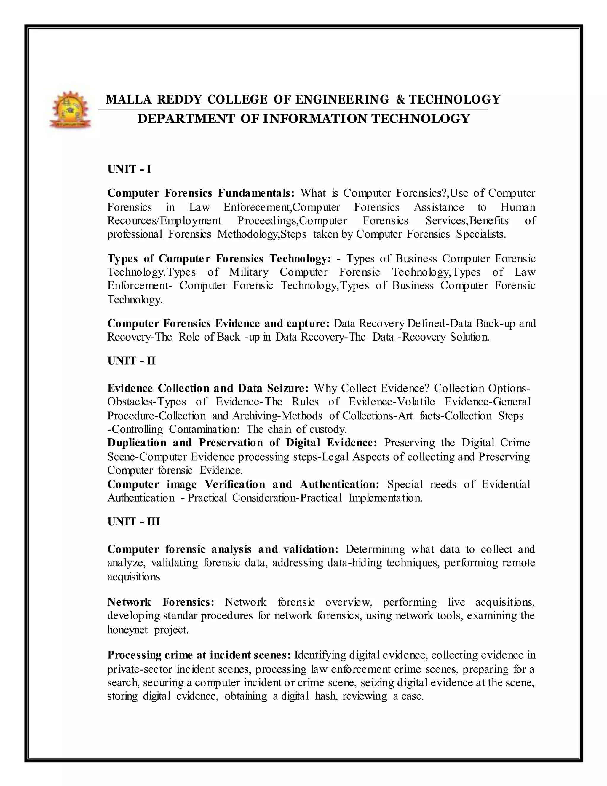 MALLA REDDY COLLEGE OF ENGINEERING & TECHNOLOGY
DEPARTMENT OF INFORMATION TECHNOLOGY
UNIT - I
Computer Forensics Fundamentals: What is Computer Forensics?,Use of Computer
Forensics in Law Enforecement,Computer Forensics Assistance to Human
Recources/Employment Proceedings,Computer Forensics Services,Benefits of
professional Forensics Methodology,Steps taken by Computer Forensics Specialists.
Types of Computer Forensics Technology: - Types of Business Computer Forensic
Technology.Types of Military Computer Forensic Technology,Types of Law
Enforcement- Computer Forensic Technology,Types of Business Computer Forensic
Technology.
Computer Forensics Evidence and capture: Data Recovery Defined-Data Back-up and
Recovery-The Role of Back -up in Data Recovery-The Data -Recovery Solution.
UNIT - II
Evidence Collection and Data Seizure: Why Collect Evidence? Collection Options-
Obstacles-Types of Evidence-The Rules of Evidence-Volatile Evidence-General
Procedure-Collection and Archiving-Methods of Collections-Art facts-Collection Steps
-Controlling Contamination: The chain of custody.
Duplication and Preservation of Digital Evidence: Preserving the Digital Crime
Scene-Computer Evidence processing steps-Legal Aspects of collecting and Preserving
Computer forensic Evidence.
Computer image Verification and Authentication: Special needs of Evidential
Authentication - Practical Consideration-Practical Implementation.
UNIT - III
Computer forensic analysis and validation: Determining what data to collect and
analyze, validating forensic data, addressing data-hiding techniques, performing remote
acquisitions
Network Forensics: Network forensic overview, performing live acquisitions,
developing standar procedures for network forensics, using network tools, examining the
honeynet project.
Processing crime at incident scenes: Identifying digital evidence, collecting evidence in
private-sector incident scenes, processing law enforcement crime scenes, preparing for a
search, securing a computer incident or crime scene, seizing digital evidence at the scene,
storing digital evidence, obtaining a digital hash, reviewing a case.
 