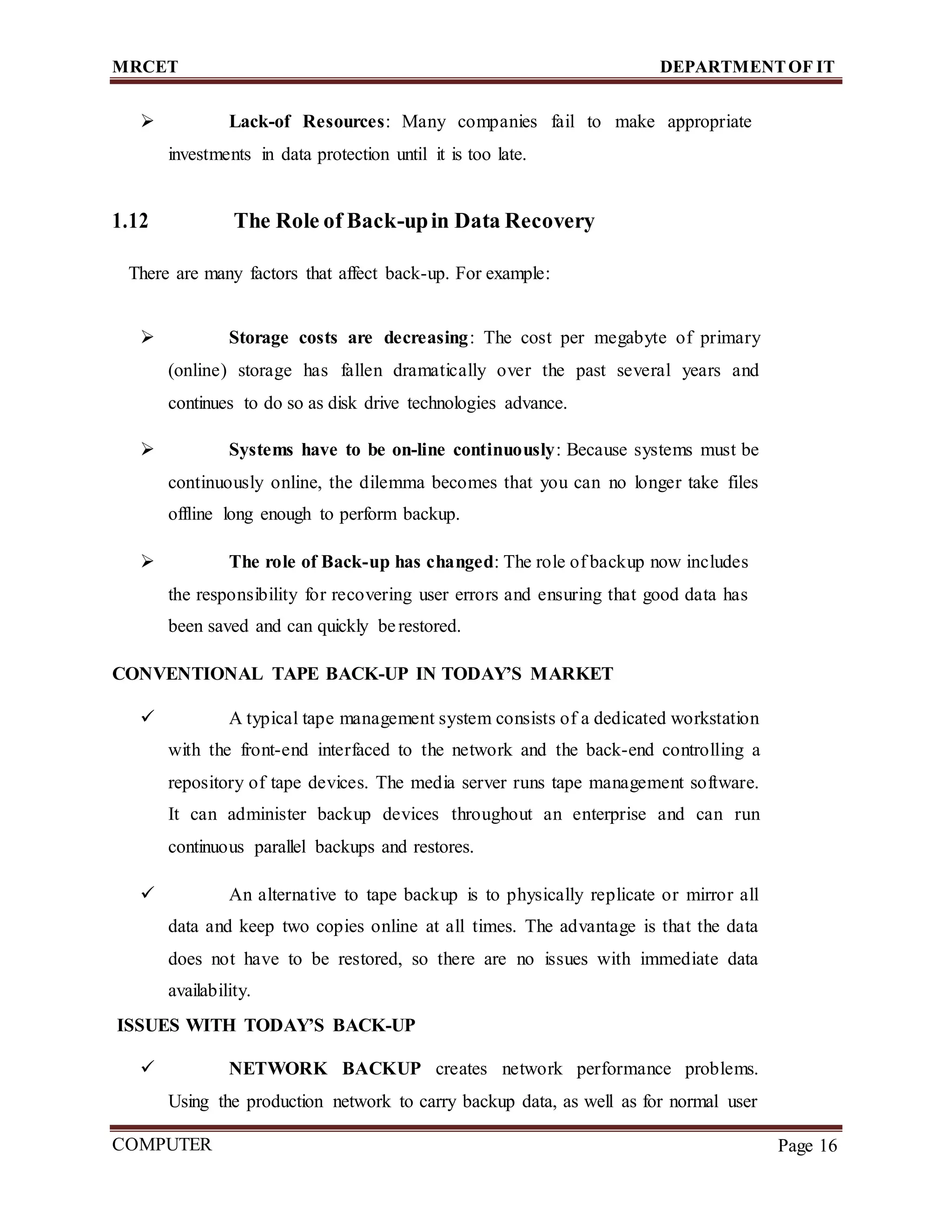 MRCET DEPARTMENTOF IT
COMPUTER
FORENSICS
Page 16
 Lack-of Resources: Many companies fail to make appropriate
investments in data protection until it is too late.
1.12 The Role of Back-upin Data Recovery
There are many factors that affect back-up. For example:
 Storage costs are decreasing: The cost per megabyte of primary
(online) storage has fallen dramatically over the past several years and
continues to do so as disk drive technologies advance.
 Systems have to be on-line continuously: Because systems must be
continuously online, the dilemma becomes that you can no longer take files
offline long enough to perform backup.
 The role of Back-up has changed: The role of backup now includes
the responsibility for recovering user errors and ensuring that good data has
been saved and can quickly berestored.
CONVENTIONAL TAPE BACK-UP IN TODAY’S MARKET
 A typical tape management system consists of a dedicated workstation
with the front-end interfaced to the network and the back-end controlling a
repository of tape devices. The media server runs tape management software.
It can administer backup devices throughout an enterprise and can run
continuous parallel backups and restores.
 An alternative to tape backup is to physically replicate or mirror all
data and keep two copies online at all times. The advantage is that the data
does not have to be restored, so there are no issues with immediate data
availability.
ISSUES WITH TODAY’S BACK-UP
 NETWORK BACKUP creates network performance problems.
Using the production network to carry backup data, as well as for normal user
 