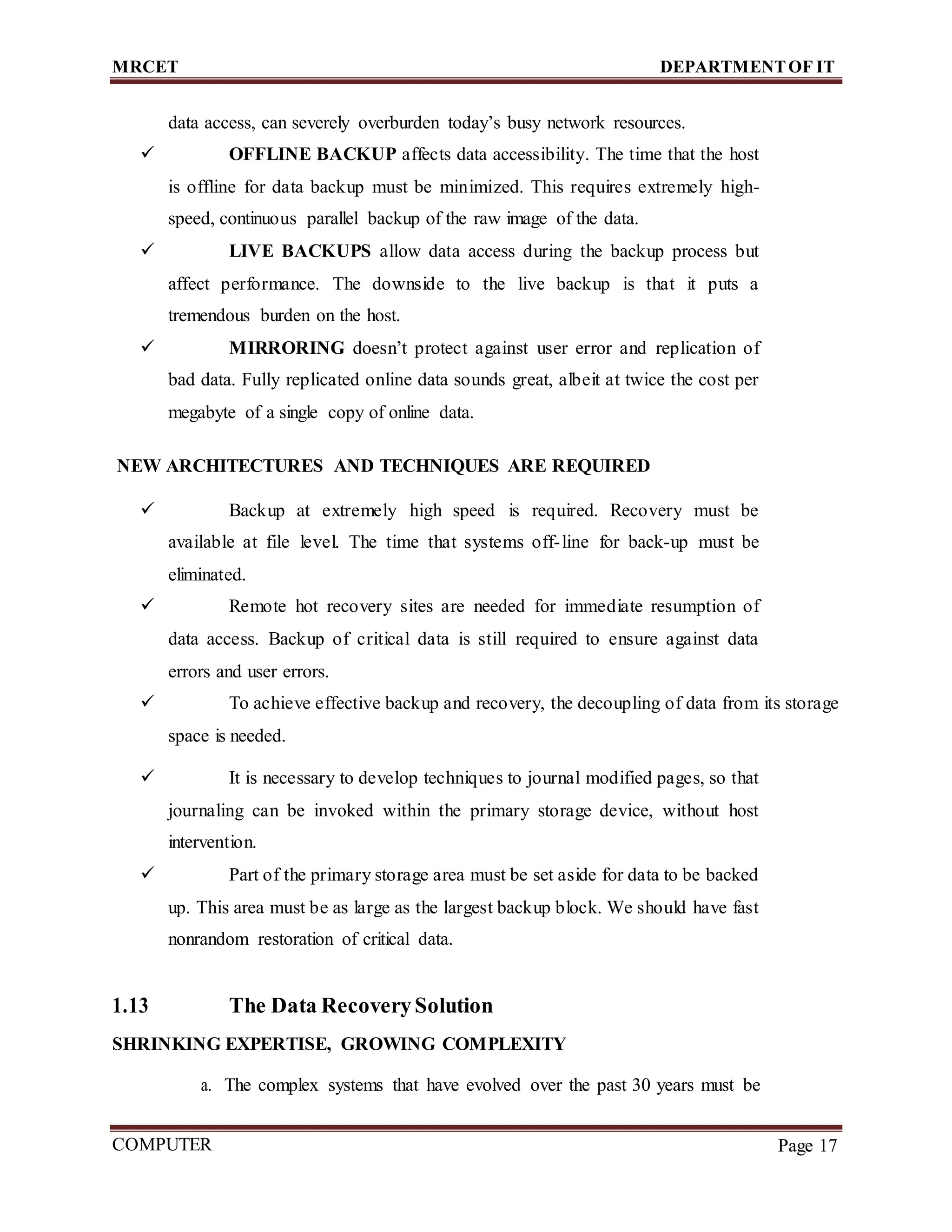 MRCET DEPARTMENTOF IT
COMPUTER
FORENSICS
Page 17
data access, can severely overburden today’s busy network resources.
 OFFLINE BACKUP affects data accessibility. The time that the host
is offline for data backup must be minimized. This requires extremely high-
speed, continuous parallel backup of the raw image of the data.
 LIVE BACKUPS allow data access during the backup process but
affect performance. The downside to the live backup is that it puts a
tremendous burden on the host.
 MIRRORING doesn’t protect against user error and replication of
bad data. Fully replicated online data sounds great, albeit at twice the cost per
megabyte of a single copy of online data.
NEW ARCHITECTURES AND TECHNIQUES ARE REQUIRED
 Backup at extremely high speed is required. Recovery must be
available at file level. The time that systems off-line for back-up must be
eliminated.
 Remote hot recovery sites are needed for immediate resumption of
data access. Backup of critical data is still required to ensure against data
errors and user errors.
 To achieve effective backup and recovery, the decoupling of data from its storage
space is needed.
 It is necessary to develop techniques to journal modified pages, so that
journaling can be invoked within the primary storage device, without host
intervention.
 Part of the primary storage area must be set aside for data to be backed
up. This area must be as large as the largest backup block. We should have fast
nonrandom restoration of critical data.
1.13 The Data RecoverySolution
SHRINKING EXPERTISE, GROWING COMPLEXITY
a. The complex systems that have evolved over the past 30 years must be
 