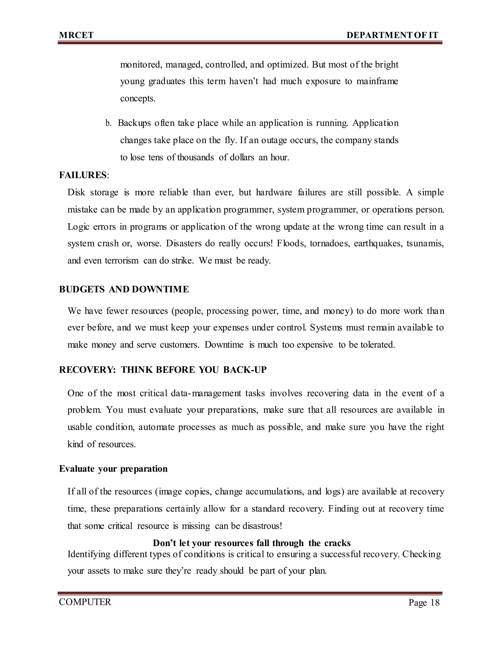 MRCET DEPARTMENTOF IT
COMPUTER
FORENSICS
Page 18
monitored, managed, controlled, and optimized. But most of the bright
young graduates this term haven’t had much exposure to mainframe
concepts.
b. Backups often take place while an application is running. Application
changes take place on the fly. If an outage occurs, the company stands
to lose tens of thousands of dollars an hour.
FAILURES:
Disk storage is more reliable than ever, but hardware failures are still possible. A simple
mistake can be made by an application programmer, system programmer, or operations person.
Logic errors in programs or application of the wrong update at the wrong time can result in a
system crash or, worse. Disasters do really occurs! Floods, tornadoes, earthquakes, tsunamis,
and even terrorism can do strike. We must be ready.
BUDGETS AND DOWNTIME
We have fewer resources (people, processing power, time, and money) to do more work than
ever before, and we must keep your expenses under control. Systems must remain available to
make money and serve customers. Downtime is much too expensive to be tolerated.
RECOVERY: THINK BEFORE YOU BACK-UP
One of the most critical data-management tasks involves recovering data in the event of a
problem. You must evaluate your preparations, make sure that all resources are available in
usable condition, automate processes as much as possible, and make sure you have the right
kind of resources.
Evaluate your preparation
If all of the resources (image copies, change accumulations, and logs) are available at recovery
time, these preparations certainly allow for a standard recovery. Finding out at recovery time
that some critical resource is missing can be disastrous!
Don’t let your resources fall through the cracks
Identifying different types of conditions is critical to ensuring a successful recovery. Checking
your assets to make sure they’re ready should be part of your plan.
 
