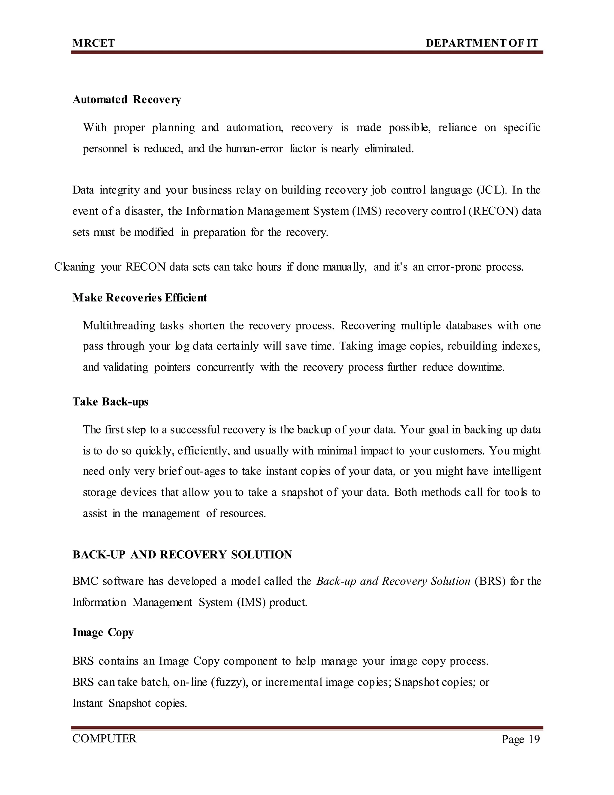 MRCET DEPARTMENTOF IT
COMPUTER
FORENSICS
Page 19
Automated Recovery
With proper planning and automation, recovery is made possible, reliance on specific
personnel is reduced, and the human-error factor is nearly eliminated.
Data integrity and your business relay on building recovery job control language (JCL). In the
event of a disaster, the Information Management System (IMS) recovery control (RECON) data
sets must be modified in preparation for the recovery.
Cleaning your RECON data sets can take hours if done manually, and it’s an error-prone process.
Make Recoveries Efficient
Multithreading tasks shorten the recovery process. Recovering multiple databases with one
pass through your log data certainly will save time. Taking image copies, rebuilding indexes,
and validating pointers concurrently with the recovery process further reduce downtime.
Take Back-ups
The first step to a successful recovery is the backup of your data. Your goal in backing up data
is to do so quickly, efficiently, and usually with minimal impact to your customers. You might
need only very brief out-ages to take instant copies of your data, or you might have intelligent
storage devices that allow you to take a snapshot of your data. Both methods call for tools to
assist in the management of resources.
BACK-UP AND RECOVERY SOLUTION
BMC software has developed a model called the Back-up and Recovery Solution (BRS) for the
Information Management System (IMS) product.
Image Copy
BRS contains an Image Copy component to help manage your image copy process.
BRS can take batch, on-line (fuzzy), or incremental image copies; Snapshot copies; or
Instant Snapshot copies.
 
