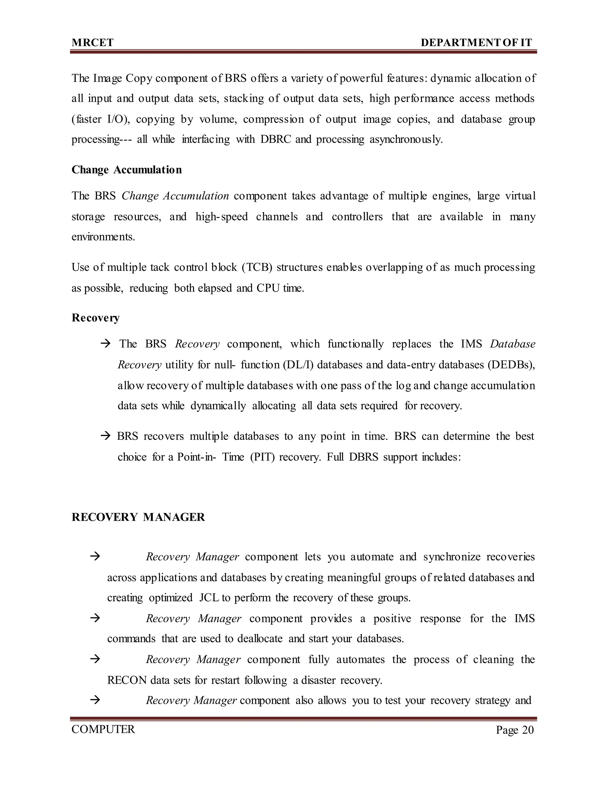 MRCET DEPARTMENTOF IT
COMPUTER
FORENSICS
Page 20
The Image Copy component of BRS offers a variety of powerful features: dynamic allocation of
all input and output data sets, stacking of output data sets, high performance access methods
(faster I/O), copying by volume, compression of output image copies, and database group
processing--- all while interfacing with DBRC and processing asynchronously.
Change Accumulation
The BRS Change Accumulation component takes advantage of multiple engines, large virtual
storage resources, and high-speed channels and controllers that are available in many
environments.
Use of multiple tack control block (TCB) structures enables overlapping of as much processing
as possible, reducing both elapsed and CPU time.
Recovery
 The BRS Recovery component, which functionally replaces the IMS Database
Recovery utility for null- function (DL/I) databases and data-entry databases (DEDBs),
allow recovery of multiple databases with one pass of the log and change accumulation
data sets while dynamically allocating all data sets required for recovery.
 BRS recovers multiple databases to any point in time. BRS can determine the best
choice for a Point-in- Time (PIT) recovery. Full DBRS support includes:
RECOVERY MANAGER
 Recovery Manager component lets you automate and synchronize recoveries
across applications and databases by creating meaningful groups of related databases and
creating optimized JCL to perform the recovery of these groups.
 Recovery Manager component provides a positive response for the IMS
commands that are used to deallocate and start your databases.
 Recovery Manager component fully automates the process of cleaning the
RECON data sets for restart following a disaster recovery.
 Recovery Manager component also allows you to test your recovery strategy and
 