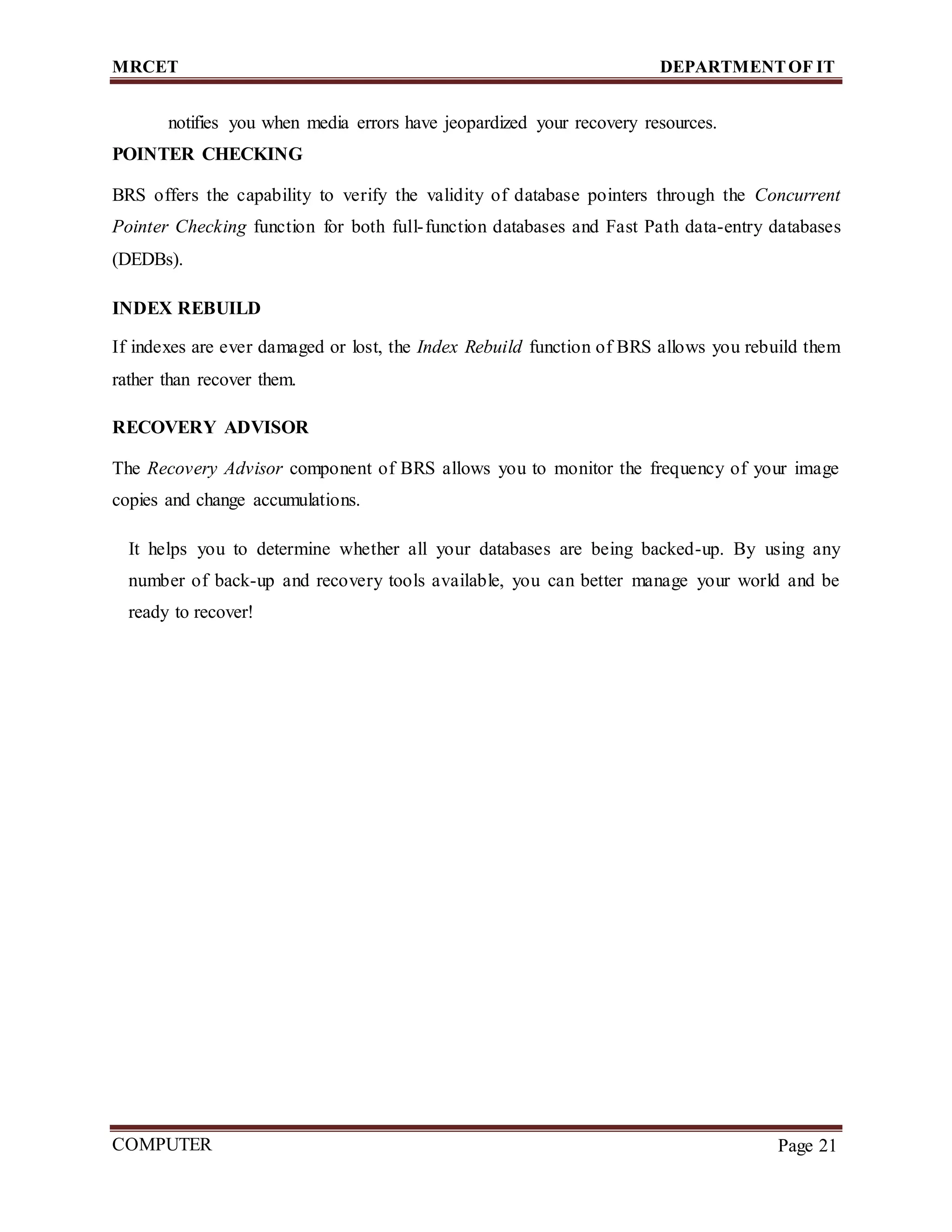 MRCET DEPARTMENTOF IT
COMPUTER
FORENSICS
Page 21
notifies you when media errors have jeopardized your recovery resources.
POINTER CHECKING
BRS offers the capability to verify the validity of database pointers through the Concurrent
Pointer Checking function for both full-function databases and Fast Path data-entry databases
(DEDBs).
INDEX REBUILD
If indexes are ever damaged or lost, the Index Rebuild function of BRS allows you rebuild them
rather than recover them.
RECOVERY ADVISOR
The Recovery Advisor component of BRS allows you to monitor the frequency of your image
copies and change accumulations.
It helps you to determine whether all your databases are being backed-up. By using any
number of back-up and recovery tools available, you can better manage your world and be
ready to recover!
 