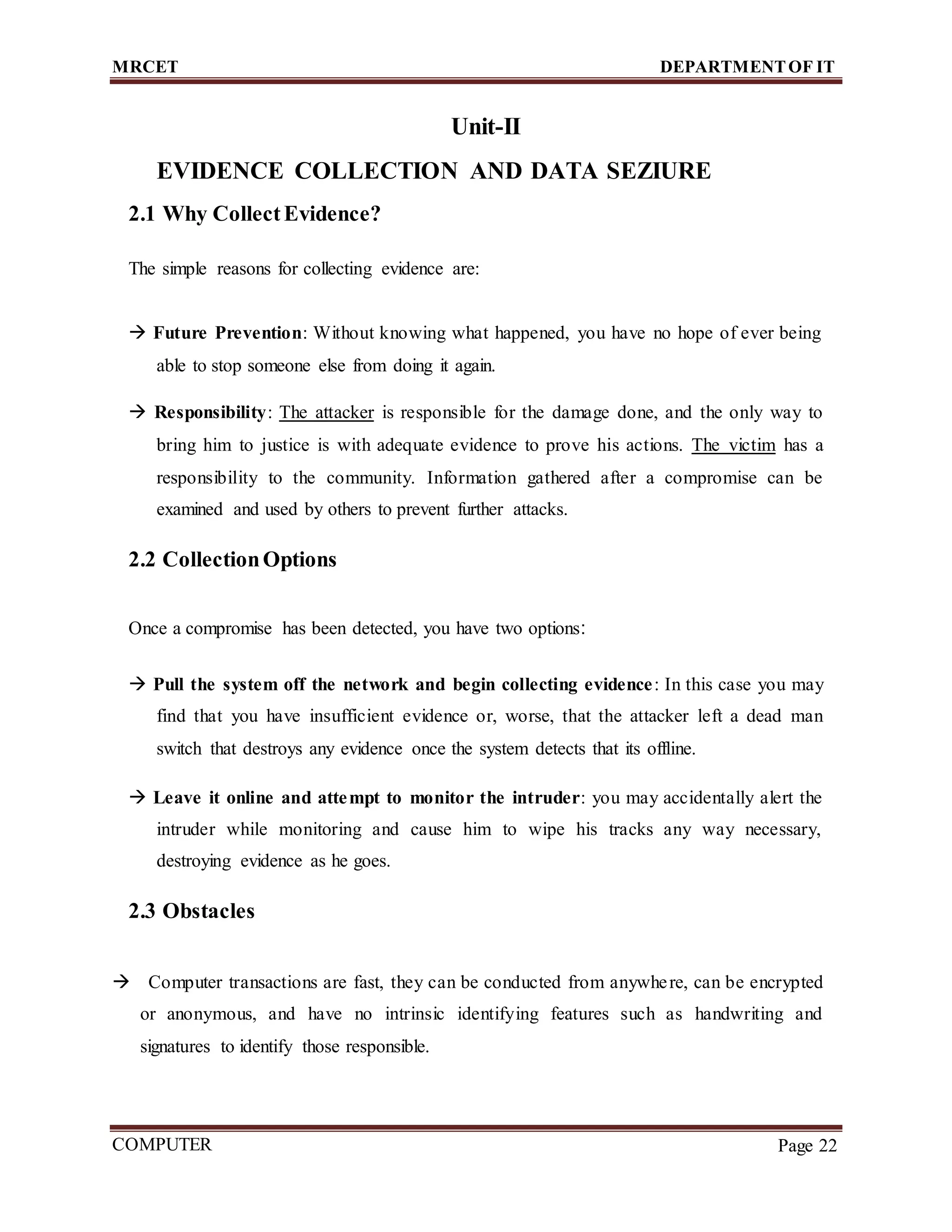 MRCET DEPARTMENTOF IT
COMPUTER
FORENSICS
Page 22
Unit-II
EVIDENCE COLLECTION AND DATA SEZIURE
2.1 Why CollectEvidence?
The simple reasons for collecting evidence are:
 Future Prevention: Without knowing what happened, you have no hope of ever being
able to stop someone else from doing it again.
 Responsibility: The attacker is responsible for the damage done, and the only way to
bring him to justice is with adequate evidence to prove his actions. The victim has a
responsibility to the community. Information gathered after a compromise can be
examined and used by others to prevent further attacks.
2.2 CollectionOptions
Once a compromise has been detected, you have two options:
 Pull the system off the network and begin collecting evidence: In this case you may
find that you have insufficient evidence or, worse, that the attacker left a dead man
switch that destroys any evidence once the system detects that its offline.
 Leave it online and attempt to monitor the intruder: you may accidentally alert the
intruder while monitoring and cause him to wipe his tracks any way necessary,
destroying evidence as he goes.
2.3 Obstacles
 Computer transactions are fast, they can be conducted from anywhere, can be encrypted
or anonymous, and have no intrinsic identifying features such as handwriting and
signatures to identify those responsible.
 