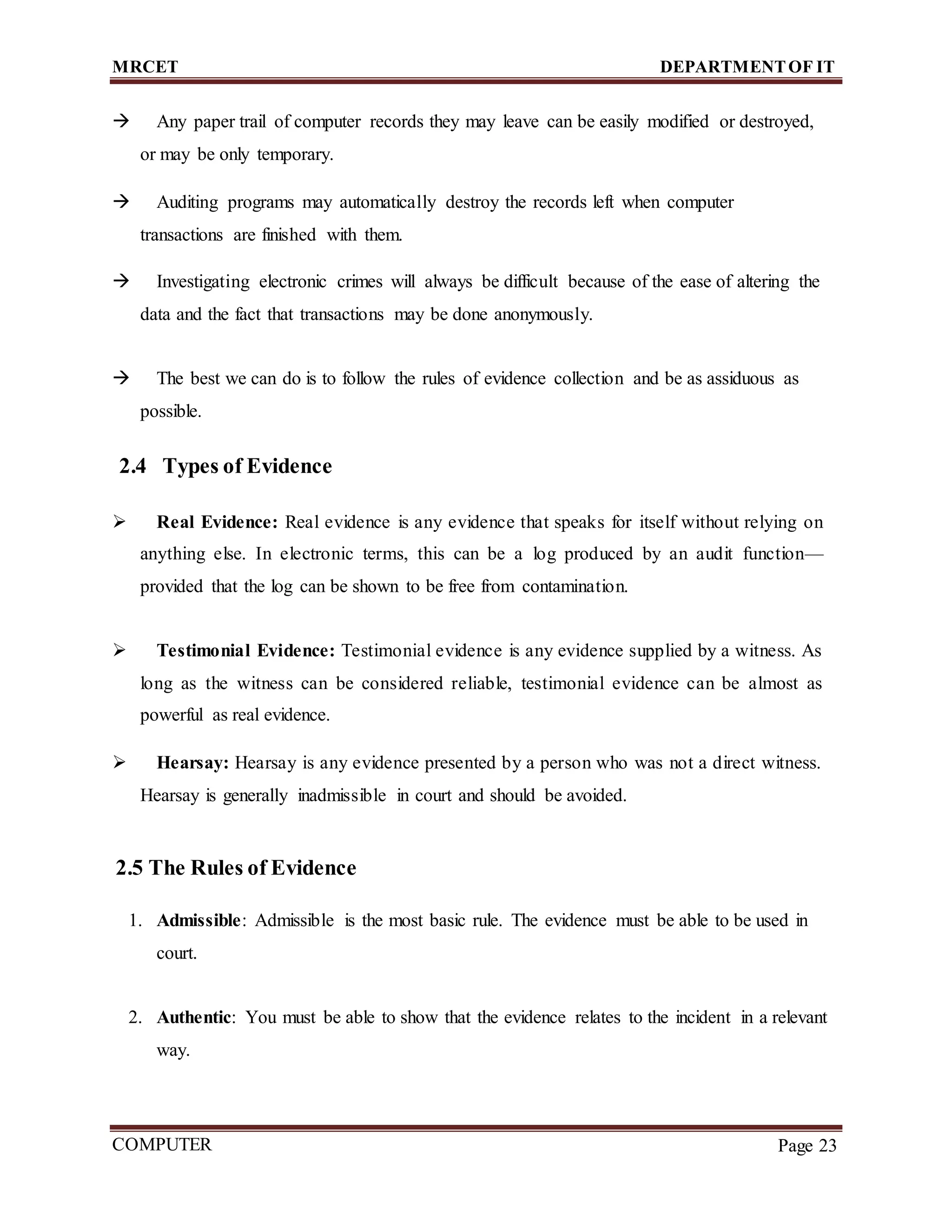 MRCET DEPARTMENTOF IT
COMPUTER
FORENSICS
Page 23
 Any paper trail of computer records they may leave can be easily modified or destroyed,
or may be only temporary.
 Auditing programs may automatically destroy the records left when computer
transactions are finished with them.
 Investigating electronic crimes will always be difficult because of the ease of altering the
data and the fact that transactions may be done anonymously.
 The best we can do is to follow the rules of evidence collection and be as assiduous as
possible.
2.4 Types of Evidence
 Real Evidence: Real evidence is any evidence that speaks for itself without relying on
anything else. In electronic terms, this can be a log produced by an audit function—
provided that the log can be shown to be free from contamination.
 Testimonial Evidence: Testimonial evidence is any evidence supplied by a witness. As
long as the witness can be considered reliable, testimonial evidence can be almost as
powerful as real evidence.
 Hearsay: Hearsay is any evidence presented by a person who was not a direct witness.
Hearsay is generally inadmissible in court and should be avoided.
2.5 The Rules of Evidence
1. Admissible: Admissible is the most basic rule. The evidence must be able to be used in
court.
2. Authentic: You must be able to show that the evidence relates to the incident in a relevant
way.
 