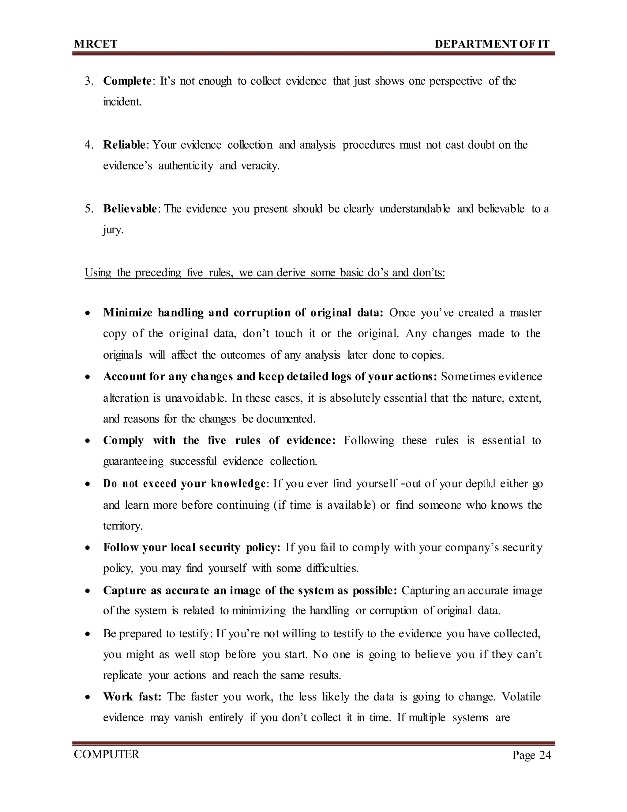MRCET DEPARTMENTOF IT
COMPUTER
FORENSICS
Page 24
3. Complete: It’s not enough to collect evidence that just shows one perspective of the
incident.
4. Reliable: Your evidence collection and analysis procedures must not cast doubt on the
evidence’s authenticity and veracity.
5. Believable: The evidence you present should be clearly understandable and believable to a
jury.
Using the preceding five rules, we can derive some basic do’s and don’ts:
 Minimize handling and corruption of original data: Once you’ve created a master
copy of the original data, don’t touch it or the original. Any changes made to the
originals will affect the outcomes of any analysis later done to copies.
 Account for any changes and keep detailed logs of your actions: Sometimes evidence
alteration is unavoidable. In these cases, it is absolutely essential that the nature, extent,
and reasons for the changes be documented.
 Comply with the five rules of evidence: Following these rules is essential to
guaranteeing successful evidence collection.
 Do not exceed your knowledge: If you ever find yourself ―out of your depth,‖ either go
and learn more before continuing (if time is available) or find someone who knows the
territory.
 Follow your local security policy: If you fail to comply with your company’s security
policy, you may find yourself with some difficulties.
 Capture as accurate an image of the system as possible: Capturing an accurate image
of the system is related to minimizing the handling or corruption of original data.
 Be prepared to testify: If you’re not willing to testify to the evidence you have collected,
you might as well stop before you start. No one is going to believe you if they can’t
replicate your actions and reach the same results.
 Work fast: The faster you work, the less likely the data is going to change. Volatile
evidence may vanish entirely if you don’t collect it in time. If multiple systems are
 