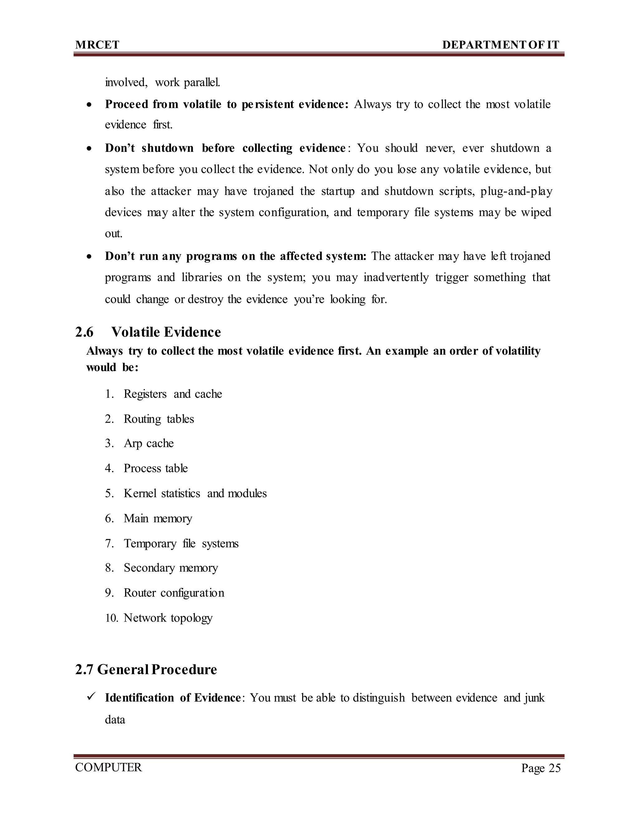 MRCET DEPARTMENTOF IT
COMPUTER
FORENSICS
Page 25
involved, work parallel.
 Proceed from volatile to persistent evidence: Always try to collect the most volatile
evidence first.
 Don’t shutdown before collecting evidence : You should never, ever shutdown a
system before you collect the evidence. Not only do you lose any volatile evidence, but
also the attacker may have trojaned the startup and shutdown scripts, plug-and-play
devices may alter the system configuration, and temporary file systems may be wiped
out.
 Don’t run any programs on the affected system: The attacker may have left trojaned
programs and libraries on the system; you may inadvertently trigger something that
could change or destroy the evidence you’re looking for.
2.6 Volatile Evidence
Always try to collect the most volatile evidence first. An example an order of volatility
would be:
1. Registers and cache
2. Routing tables
3. Arp cache
4. Process table
5. Kernel statistics and modules
6. Main memory
7. Temporary file systems
8. Secondary memory
9. Router configuration
10. Network topology
2.7 GeneralProcedure
 Identification of Evidence: You must be able to distinguish between evidence and junk
data
 
