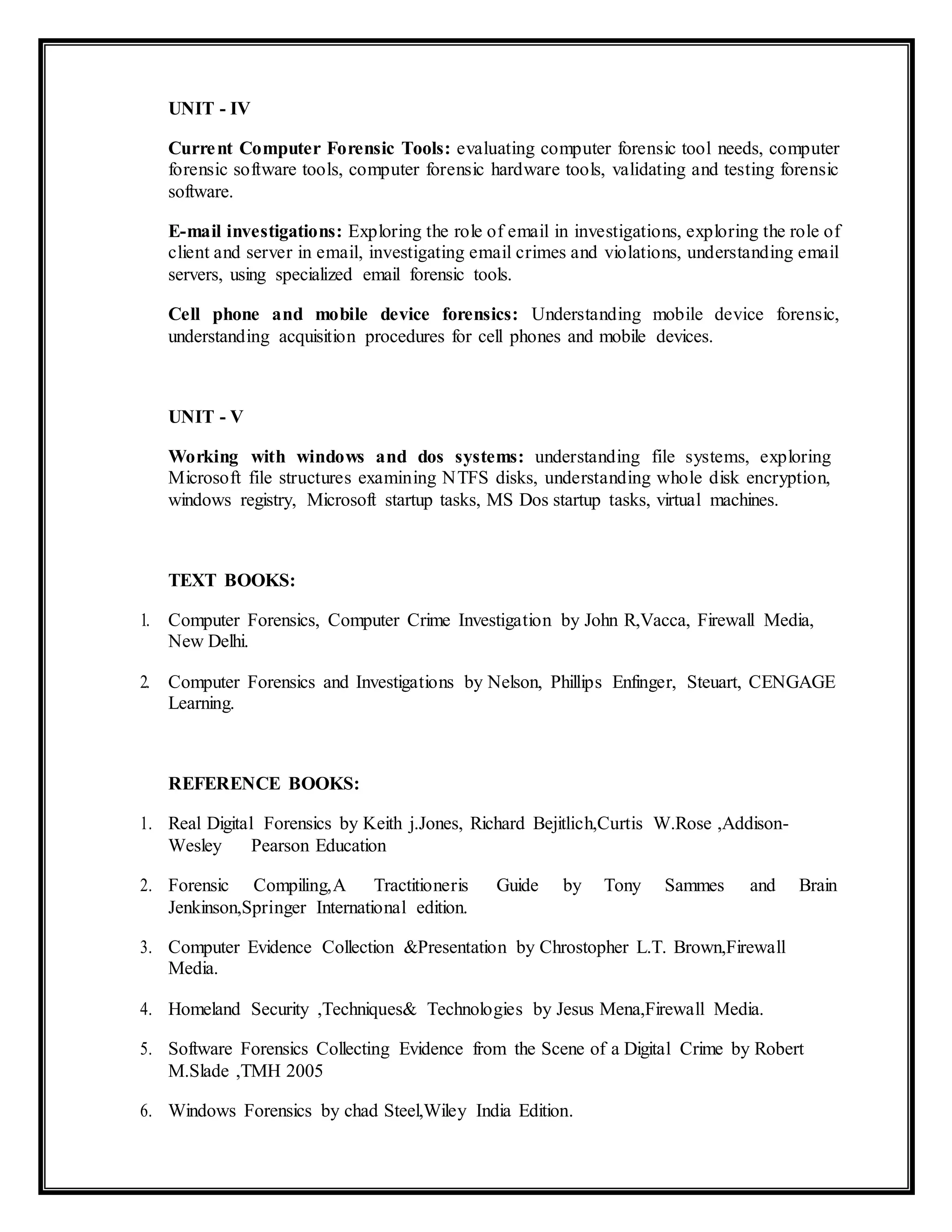 UNIT - IV
Current Computer Forensic Tools: evaluating computer forensic tool needs, computer
forensic software tools, computer forensic hardware tools, validating and testing forensic
software.
E-mail investigations: Exploring the role of email in investigations, exploring the role of
client and server in email, investigating email crimes and violations, understanding email
servers, using specialized email forensic tools.
Cell phone and mobile device forensics: Understanding mobile device forensic,
understanding acquisition procedures for cell phones and mobile devices.
UNIT - V
Working with windows and dos systems: understanding file systems, exploring
Microsoft file structures examining NTFS disks, understanding whole disk encryption,
windows registry, Microsoft startup tasks, MS Dos startup tasks, virtual machines.
TEXT BOOKS:
1. Computer Forensics, Computer Crime Investigation by John R,Vacca, Firewall Media,
New Delhi.
2. Computer Forensics and Investigations by Nelson, Phillips Enfinger, Steuart, CENGAGE
Learning.
REFERENCE BOOKS:
1. Real Digital Forensics by Keith j.Jones, Richard Bejitlich,Curtis W.Rose ,Addison-
Wesley Pearson Education
2. Forensic Compiling,A Tractitioneris Guide by Tony Sammes and Brain
Jenkinson,Springer International edition.
3. Computer Evidence Collection &Presentation by Chrostopher L.T. Brown,Firewall
Media.
4. Homeland Security ,Techniques& Technologies by Jesus Mena,Firewall Media.
5. Software Forensics Collecting Evidence from the Scene of a Digital Crime by Robert
M.Slade ,TMH 2005
6. Windows Forensics by chad Steel,Wiley India Edition.
 