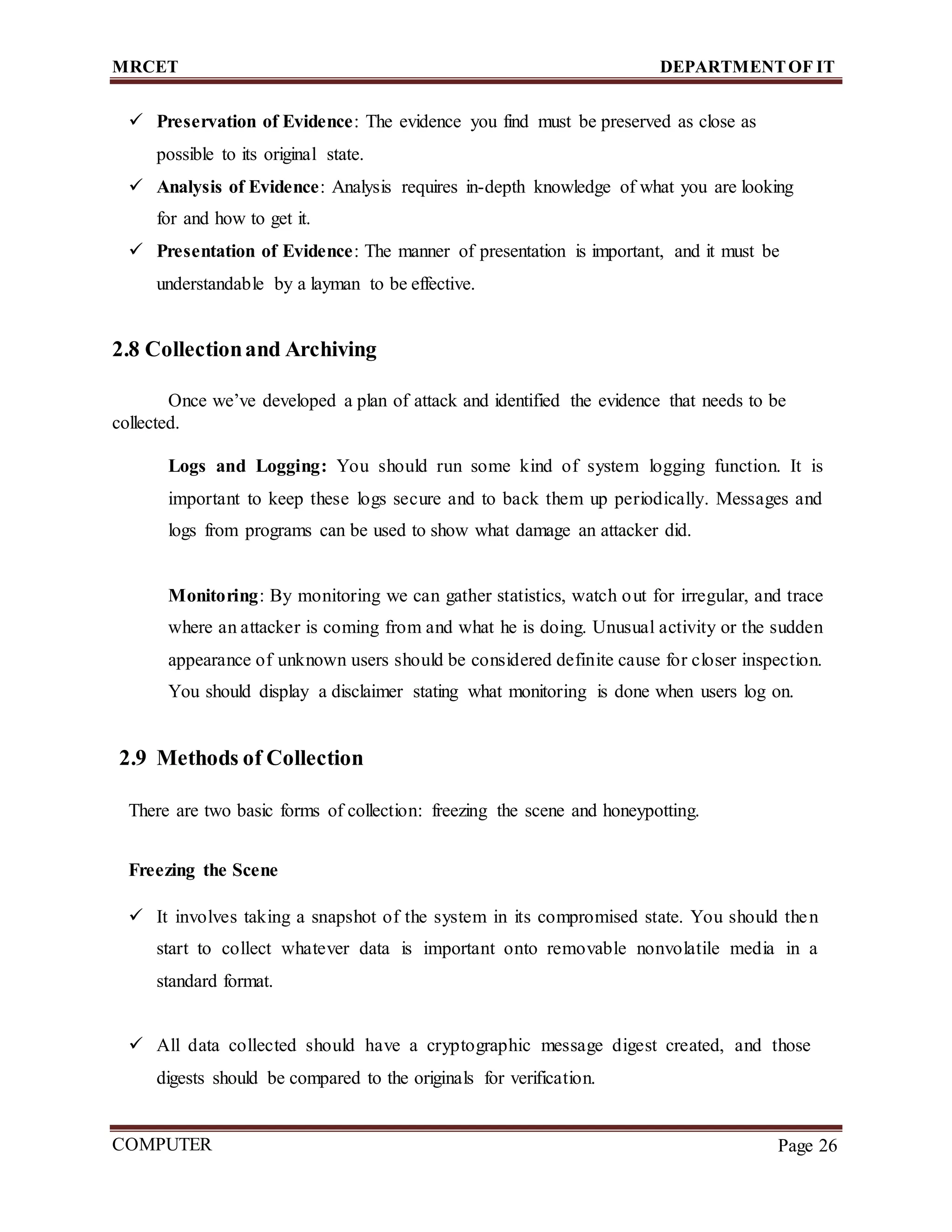 MRCET DEPARTMENTOF IT
COMPUTER
FORENSICS
Page 26
 Preservation of Evidence: The evidence you find must be preserved as close as
possible to its original state.
 Analysis of Evidence: Analysis requires in-depth knowledge of what you are looking
for and how to get it.
 Presentation of Evidence: The manner of presentation is important, and it must be
understandable by a layman to be effective.
2.8 Collectionand Archiving
Once we’ve developed a plan of attack and identified the evidence that needs to be
collected.
Logs and Logging: You should run some kind of system logging function. It is
important to keep these logs secure and to back them up periodically. Messages and
logs from programs can be used to show what damage an attacker did.
Monitoring: By monitoring we can gather statistics, watch out for irregular, and trace
where an attacker is coming from and what he is doing. Unusual activity or the sudden
appearance of unknown users should be considered definite cause for closer inspection.
You should display a disclaimer stating what monitoring is done when users log on.
2.9 Methods of Collection
There are two basic forms of collection: freezing the scene and honeypotting.
Freezing the Scene
 It involves taking a snapshot of the system in its compromised state. You should then
start to collect whatever data is important onto removable nonvolatile media in a
standard format.
 All data collected should have a cryptographic message digest created, and those
digests should be compared to the originals for verification.
 
