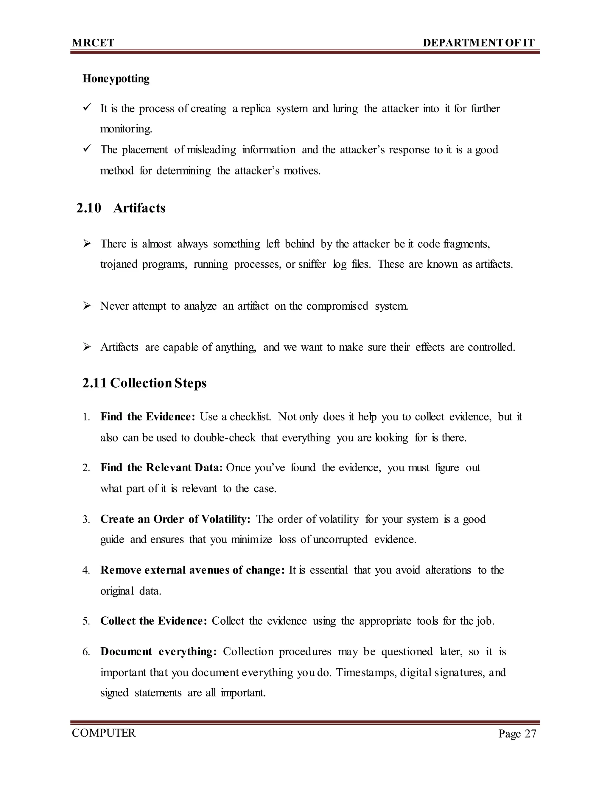 MRCET DEPARTMENTOF IT
COMPUTER
FORENSICS
Page 27
Honeypotting
 It is the process of creating a replica system and luring the attacker into it for further
monitoring.
 The placement of misleading information and the attacker’s response to it is a good
method for determining the attacker’s motives.
2.10 Artifacts
 There is almost always something left behind by the attacker be it code fragments,
trojaned programs, running processes, or sniffer log files. These are known as artifacts.
 Never attempt to analyze an artifact on the compromised system.
 Artifacts are capable of anything, and we want to make sure their effects are controlled.
2.11 CollectionSteps
1. Find the Evidence: Use a checklist. Not only does it help you to collect evidence, but it
also can be used to double-check that everything you are looking for is there.
2. Find the Relevant Data: Once you’ve found the evidence, you must figure out
what part of it is relevant to the case.
3. Create an Order of Volatility: The order of volatility for your system is a good
guide and ensures that you minimize loss of uncorrupted evidence.
4. Remove external avenues of change: It is essential that you avoid alterations to the
original data.
5. Collect the Evidence: Collect the evidence using the appropriate tools for the job.
6. Document everything: Collection procedures may be questioned later, so it is
important that you document everything you do. Timestamps, digital signatures, and
signed statements are all important.
 