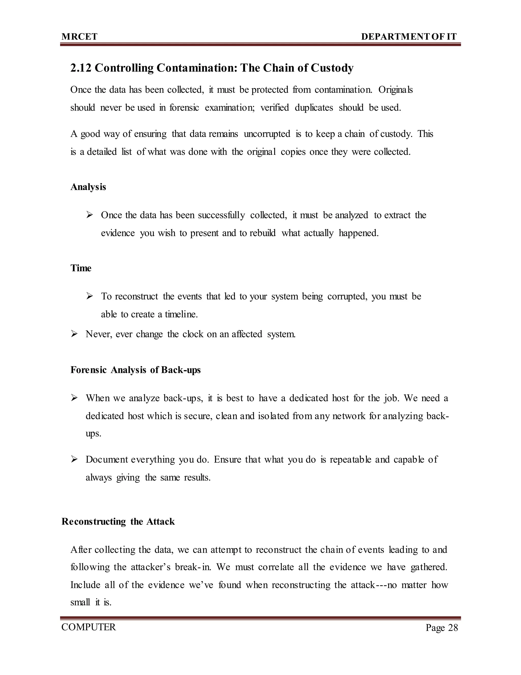 MRCET DEPARTMENTOF IT
COMPUTER
FORENSICS
Page 28
2.12 Controlling Contamination: The Chain of Custody
Once the data has been collected, it must be protected from contamination. Originals
should never be used in forensic examination; verified duplicates should be used.
A good way of ensuring that data remains uncorrupted is to keep a chain of custody. This
is a detailed list of what was done with the original copies once they were collected.
Analysis
 Once the data has been successfully collected, it must be analyzed to extract the
evidence you wish to present and to rebuild what actually happened.
Time
 To reconstruct the events that led to your system being corrupted, you must be
able to create a timeline.
 Never, ever change the clock on an affected system.
Forensic Analysis of Back-ups
 When we analyze back-ups, it is best to have a dedicated host for the job. We need a
dedicated host which is secure, clean and isolated from any network for analyzing back-
ups.
 Document everything you do. Ensure that what you do is repeatable and capable of
always giving the same results.
Reconstructing the Attack
After collecting the data, we can attempt to reconstruct the chain of events leading to and
following the attacker’s break-in. We must correlate all the evidence we have gathered.
Include all of the evidence we’ve found when reconstructing the attack---no matter how
small it is.
 