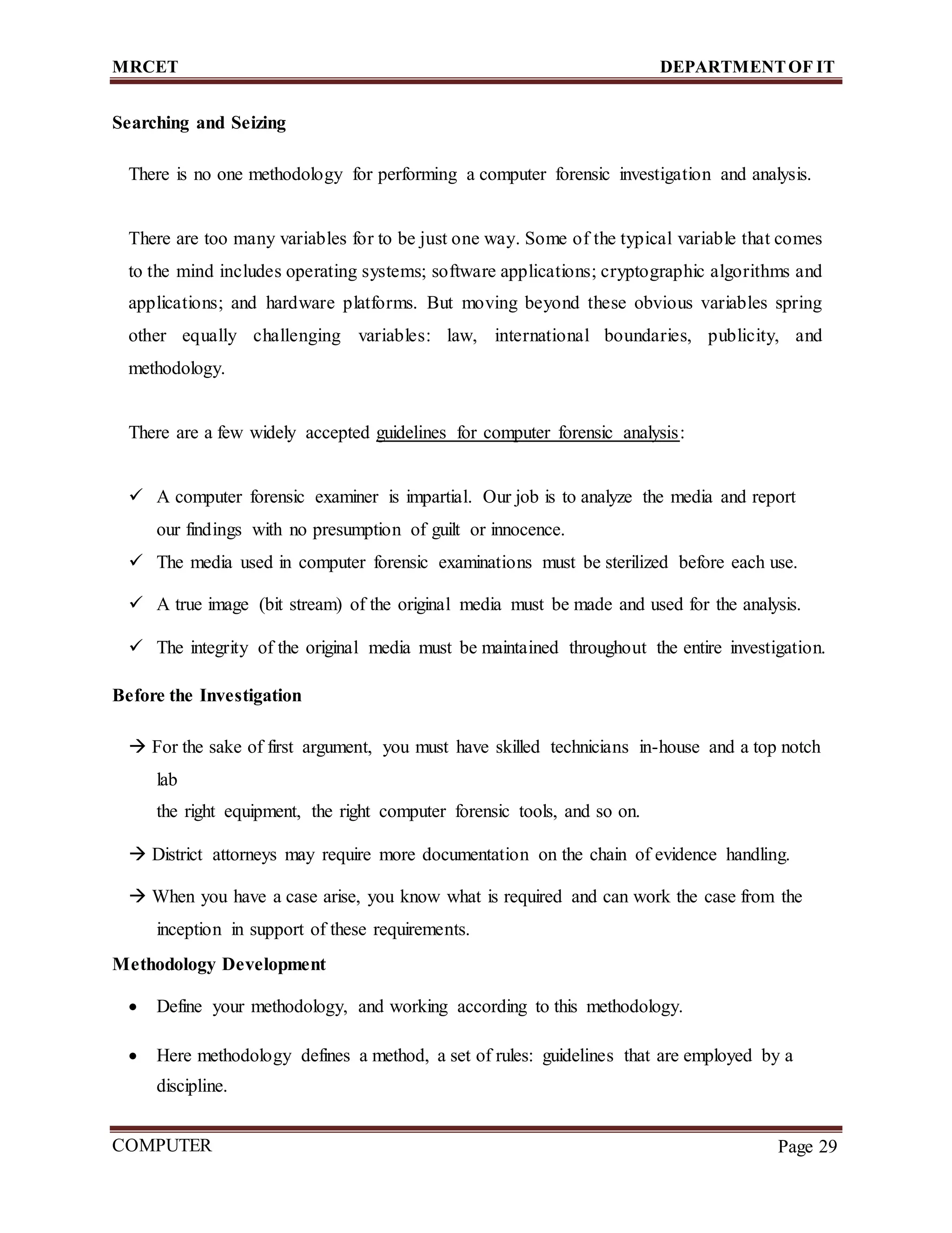 MRCET DEPARTMENTOF IT
COMPUTER
FORENSICS
Page 29
Searching and Seizing
There is no one methodology for performing a computer forensic investigation and analysis.
There are too many variables for to be just one way. Some of the typical variable that comes
to the mind includes operating systems; software applications; cryptographic algorithms and
applications; and hardware platforms. But moving beyond these obvious variables spring
other equally challenging variables: law, international boundaries, publicity, and
methodology.
There are a few widely accepted guidelines for computer forensic analysis:
 A computer forensic examiner is impartial. Our job is to analyze the media and report
our findings with no presumption of guilt or innocence.
 The media used in computer forensic examinations must be sterilized before each use.
 A true image (bit stream) of the original media must be made and used for the analysis.
 The integrity of the original media must be maintained throughout the entire investigation.
Before the Investigation
 For the sake of first argument, you must have skilled technicians in-house and a top notch
lab
the right equipment, the right computer forensic tools, and so on.
 District attorneys may require more documentation on the chain of evidence handling.
 When you have a case arise, you know what is required and can work the case from the
inception in support of these requirements.
Methodology Development
 Define your methodology, and working according to this methodology.
 Here methodology defines a method, a set of rules: guidelines that are employed by a
discipline.
 