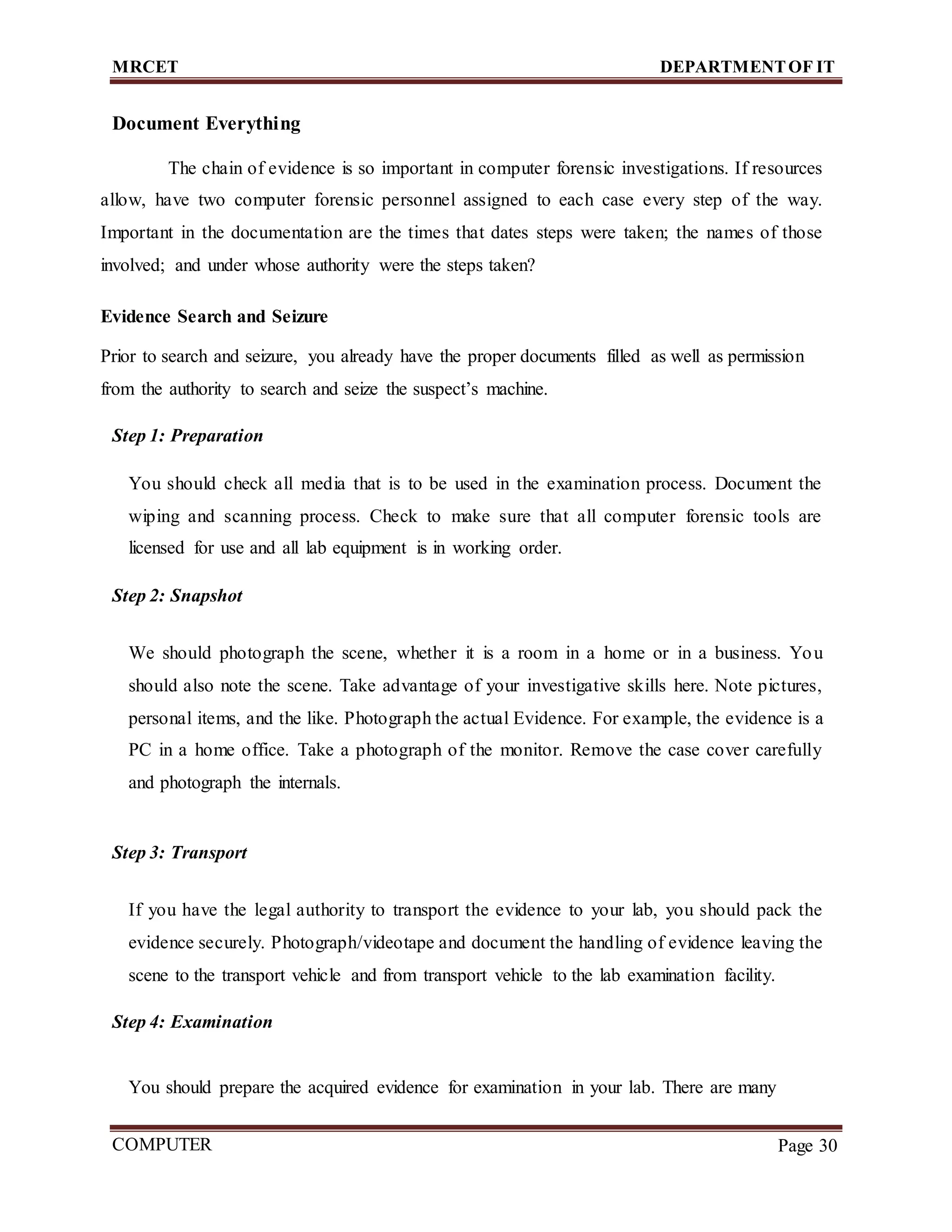 MRCET DEPARTMENTOF IT
COMPUTER
FORENSICS
Page 30
Document Everything
The chain of evidence is so important in computer forensic investigations. If resources
allow, have two computer forensic personnel assigned to each case every step of the way.
Important in the documentation are the times that dates steps were taken; the names of those
involved; and under whose authority were the steps taken?
Evidence Search and Seizure
Prior to search and seizure, you already have the proper documents filled as well as permission
from the authority to search and seize the suspect’s machine.
Step 1: Preparation
You should check all media that is to be used in the examination process. Document the
wiping and scanning process. Check to make sure that all computer forensic tools are
licensed for use and all lab equipment is in working order.
Step 2: Snapshot
We should photograph the scene, whether it is a room in a home or in a business. You
should also note the scene. Take advantage of your investigative skills here. Note pictures,
personal items, and the like. Photograph the actual Evidence. For example, the evidence is a
PC in a home office. Take a photograph of the monitor. Remove the case cover carefully
and photograph the internals.
Step 3: Transport
If you have the legal authority to transport the evidence to your lab, you should pack the
evidence securely. Photograph/videotape and document the handling of evidence leaving the
scene to the transport vehicle and from transport vehicle to the lab examination facility.
Step 4: Examination
You should prepare the acquired evidence for examination in your lab. There are many
 