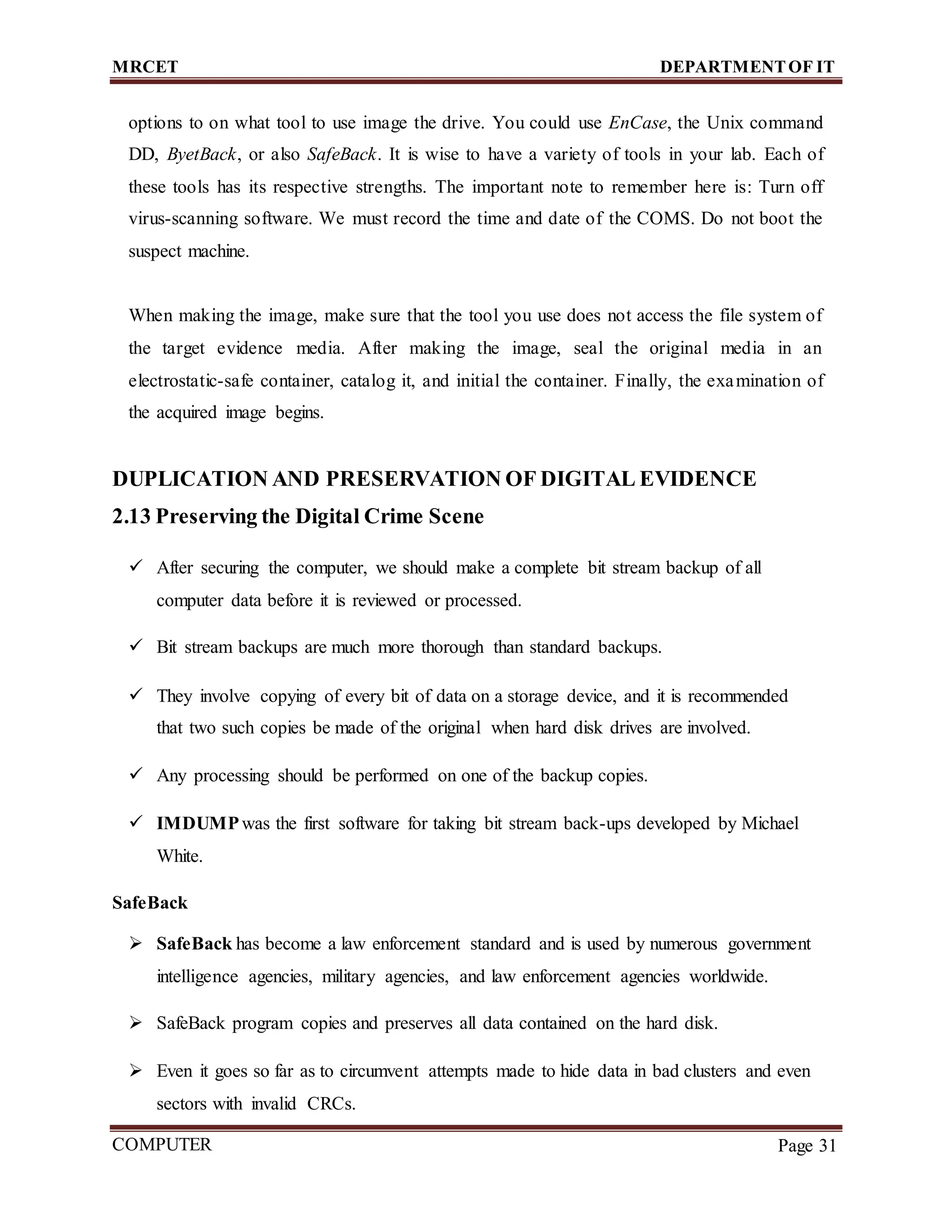 MRCET DEPARTMENTOF IT
COMPUTER
FORENSICS
Page 31
options to on what tool to use image the drive. You could use EnCase, the Unix command
DD, ByetBack, or also SafeBack. It is wise to have a variety of tools in your lab. Each of
these tools has its respective strengths. The important note to remember here is: Turn off
virus-scanning software. We must record the time and date of the COMS. Do not boot the
suspect machine.
When making the image, make sure that the tool you use does not access the file system of
the target evidence media. After making the image, seal the original media in an
electrostatic-safe container, catalog it, and initial the container. Finally, the examination of
the acquired image begins.
DUPLICATION AND PRESERVATION OF DIGITAL EVIDENCE
2.13 Preserving the Digital Crime Scene
 After securing the computer, we should make a complete bit stream backup of all
computer data before it is reviewed or processed.
 Bit stream backups are much more thorough than standard backups.
 They involve copying of every bit of data on a storage device, and it is recommended
that two such copies be made of the original when hard disk drives are involved.
 Any processing should be performed on one of the backup copies.
 IMDUMPwas the first software for taking bit stream back-ups developed by Michael
White.
SafeBack
 SafeBack has become a law enforcement standard and is used by numerous government
intelligence agencies, military agencies, and law enforcement agencies worldwide.
 SafeBack program copies and preserves all data contained on the hard disk.
 Even it goes so far as to circumvent attempts made to hide data in bad clusters and even
sectors with invalid CRCs.
 