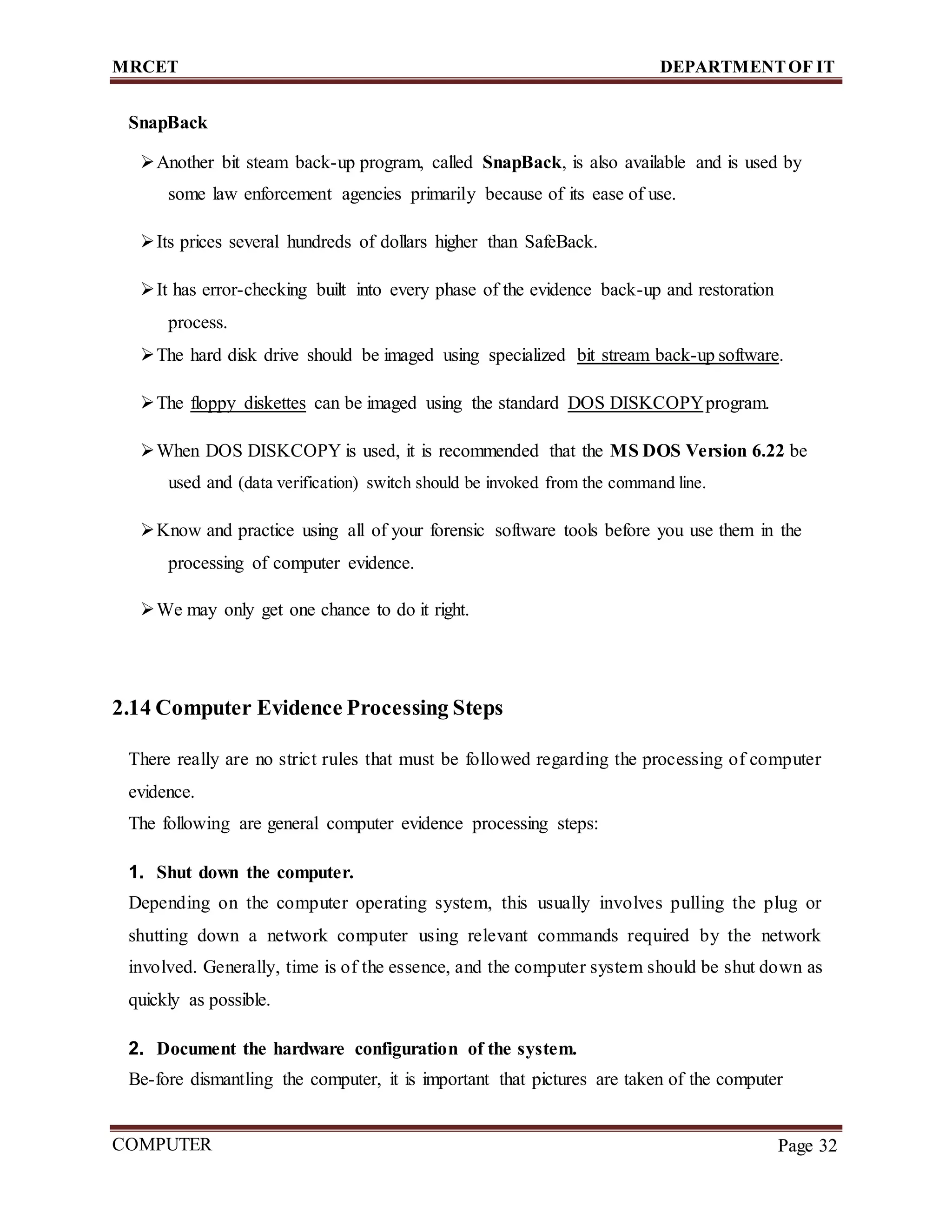 MRCET DEPARTMENTOF IT
COMPUTER
FORENSICS
Page 32
SnapBack
Another bit steam back-up program, called SnapBack, is also available and is used by
some law enforcement agencies primarily because of its ease of use.
Its prices several hundreds of dollars higher than SafeBack.
It has error-checking built into every phase of the evidence back-up and restoration
process.
The hard disk drive should be imaged using specialized bit stream back-up software.
The floppy diskettes can be imaged using the standard DOS DISKCOPYprogram.
When DOS DISKCOPY is used, it is recommended that the MS DOS Version 6.22 be
used and (data verification) switch should be invoked from the command line.
Know and practice using all of your forensic software tools before you use them in the
processing of computer evidence.
We may only get one chance to do it right.
2.14 Computer Evidence Processing Steps
There really are no strict rules that must be followed regarding the processing of computer
evidence.
The following are general computer evidence processing steps:
1. Shut down the computer.
Depending on the computer operating system, this usually involves pulling the plug or
shutting down a network computer using relevant commands required by the network
involved. Generally, time is of the essence, and the computer system should be shut down as
quickly as possible.
2. Document the hardware configuration of the system.
Be-fore dismantling the computer, it is important that pictures are taken of the computer
 