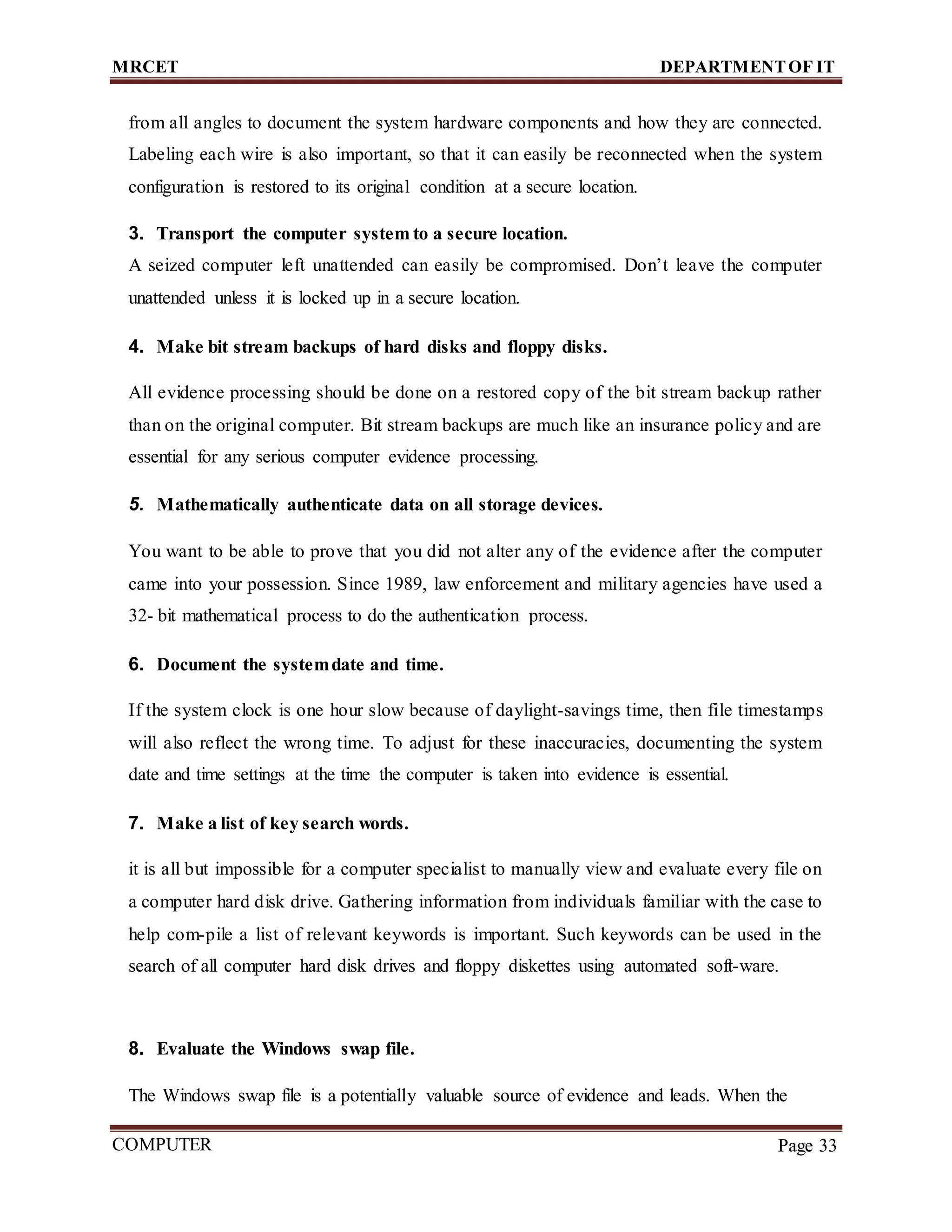 MRCET DEPARTMENTOF IT
COMPUTER
FORENSICS
Page 33
from all angles to document the system hardware components and how they are connected.
Labeling each wire is also important, so that it can easily be reconnected when the system
configuration is restored to its original condition at a secure location.
3. Transport the computer system to a secure location.
A seized computer left unattended can easily be compromised. Don’t leave the computer
unattended unless it is locked up in a secure location.
4. Make bit stream backups of hard disks and floppy disks.
All evidence processing should be done on a restored copy of the bit stream backup rather
than on the original computer. Bit stream backups are much like an insurance policy and are
essential for any serious computer evidence processing.
5. Mathematically authenticate data on all storage devices.
You want to be able to prove that you did not alter any of the evidence after the computer
came into your possession. Since 1989, law enforcement and military agencies have used a
32- bit mathematical process to do the authentication process.
6. Document the systemdate and time.
If the system clock is one hour slow because of daylight-savings time, then file timestamps
will also reflect the wrong time. To adjust for these inaccuracies, documenting the system
date and time settings at the time the computer is taken into evidence is essential.
7. Make a list of key search words.
it is all but impossible for a computer specialist to manually view and evaluate every file on
a computer hard disk drive. Gathering information from individuals familiar with the case to
help com-pile a list of relevant keywords is important. Such keywords can be used in the
search of all computer hard disk drives and floppy diskettes using automated soft-ware.
8. Evaluate the Windows swap file.
The Windows swap file is a potentially valuable source of evidence and leads. When the
 