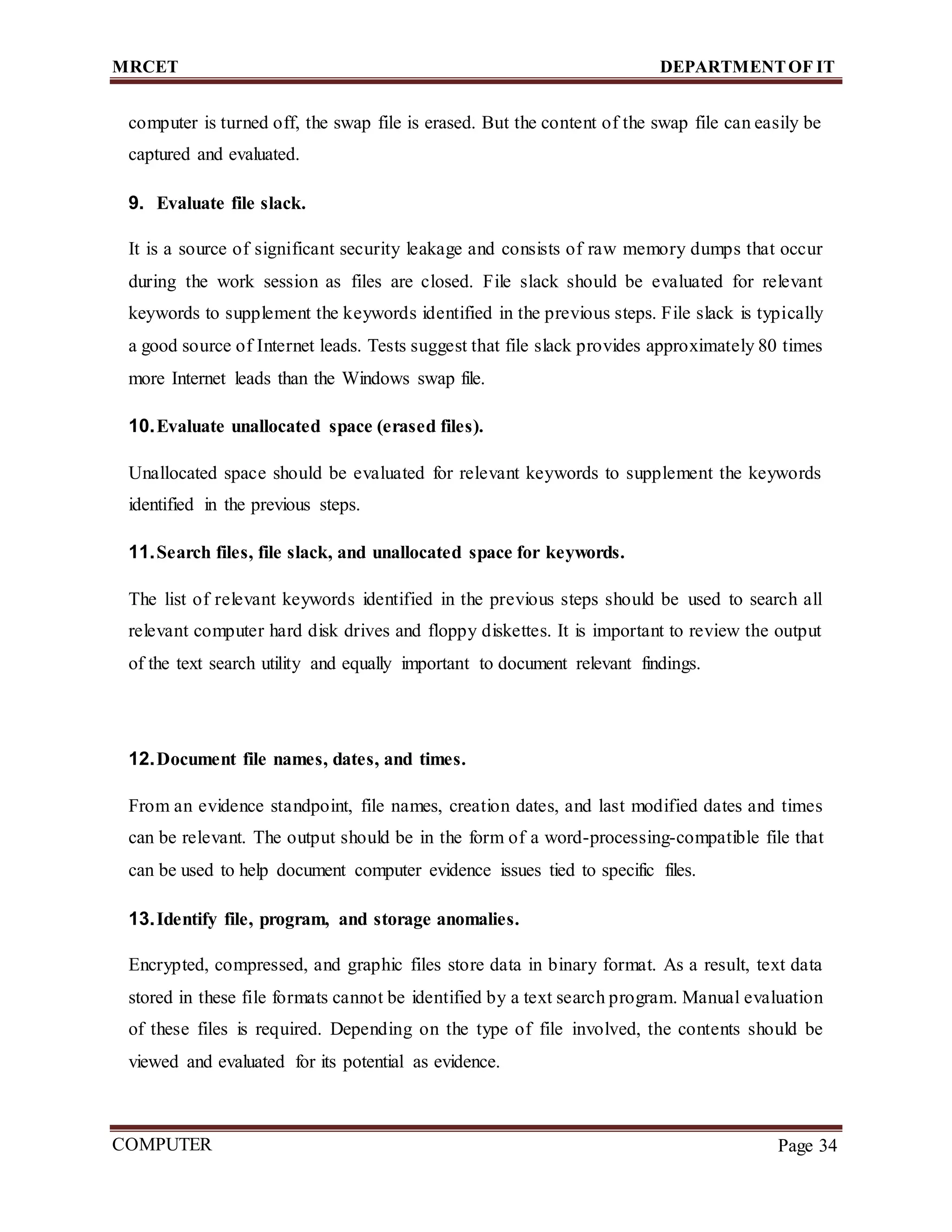 MRCET DEPARTMENTOF IT
COMPUTER
FORENSICS
Page 34
computer is turned off, the swap file is erased. But the content of the swap file can easily be
captured and evaluated.
9. Evaluate file slack.
It is a source of significant security leakage and consists of raw memory dumps that occur
during the work session as files are closed. File slack should be evaluated for relevant
keywords to supplement the keywords identified in the previous steps. File slack is typically
a good source of Internet leads. Tests suggest that file slack provides approximately 80 times
more Internet leads than the Windows swap file.
10.Evaluate unallocated space (erased files).
Unallocated space should be evaluated for relevant keywords to supplement the keywords
identified in the previous steps.
11.Search files, file slack, and unallocated space for keywords.
The list of relevant keywords identified in the previous steps should be used to search all
relevant computer hard disk drives and floppy diskettes. It is important to review the output
of the text search utility and equally important to document relevant findings.
12.Document file names, dates, and times.
From an evidence standpoint, file names, creation dates, and last modified dates and times
can be relevant. The output should be in the form of a word-processing-compatible file that
can be used to help document computer evidence issues tied to specific files.
13.Identify file, program, and storage anomalies.
Encrypted, compressed, and graphic files store data in binary format. As a result, text data
stored in these file formats cannot be identified by a text search program. Manual evaluation
of these files is required. Depending on the type of file involved, the contents should be
viewed and evaluated for its potential as evidence.
 