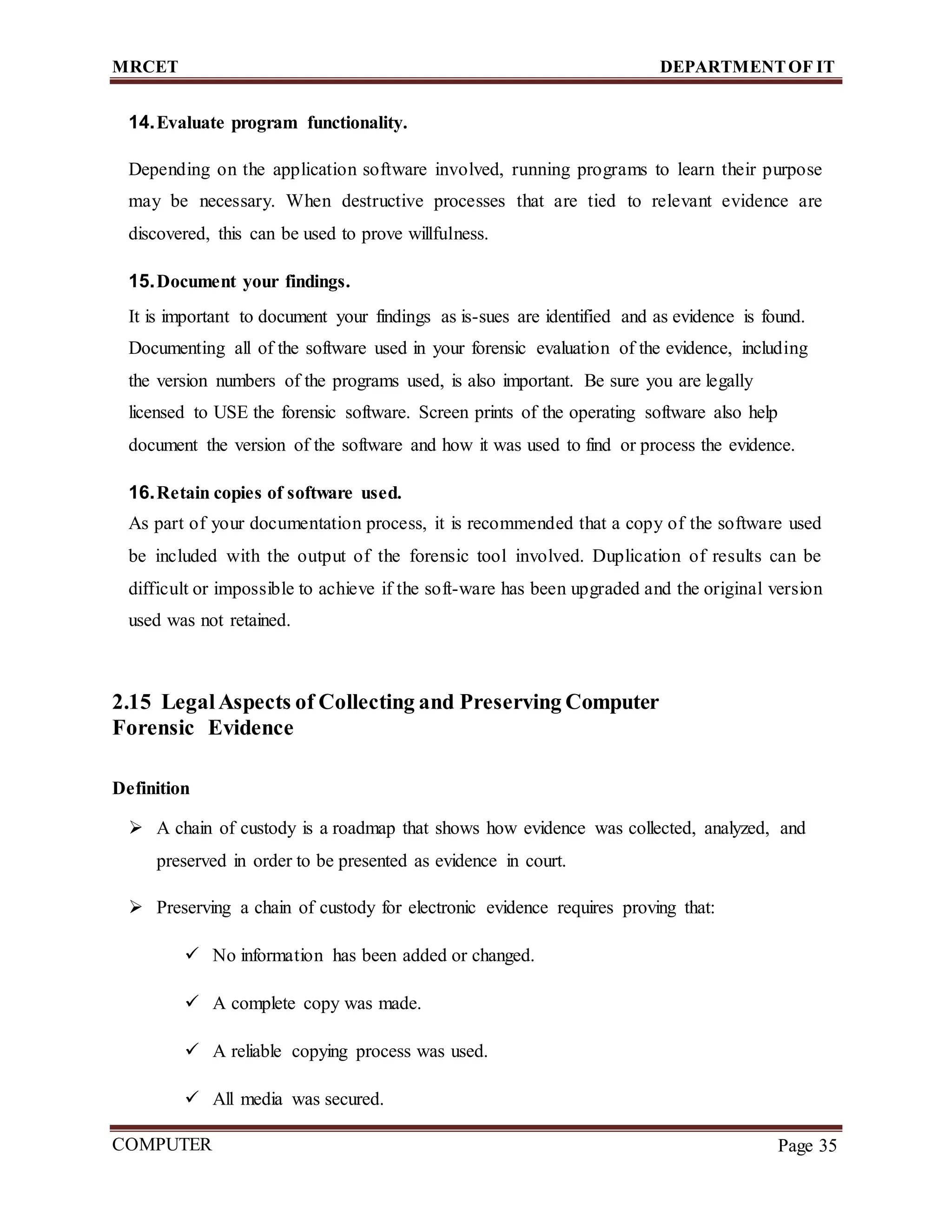 MRCET DEPARTMENTOF IT
COMPUTER
FORENSICS
Page 35
14.Evaluate program functionality.
Depending on the application software involved, running programs to learn their purpose
may be necessary. When destructive processes that are tied to relevant evidence are
discovered, this can be used to prove willfulness.
15.Document your findings.
It is important to document your findings as is-sues are identified and as evidence is found.
Documenting all of the software used in your forensic evaluation of the evidence, including
the version numbers of the programs used, is also important. Be sure you are legally
licensed to USE the forensic software. Screen prints of the operating software also help
document the version of the software and how it was used to find or process the evidence.
16.Retain copies of software used.
As part of your documentation process, it is recommended that a copy of the software used
be included with the output of the forensic tool involved. Duplication of results can be
difficult or impossible to achieve if the soft-ware has been upgraded and the original version
used was not retained.
2.15 LegalAspects of Collecting and Preserving Computer
Forensic Evidence
Definition
 A chain of custody is a roadmap that shows how evidence was collected, analyzed, and
preserved in order to be presented as evidence in court.
 Preserving a chain of custody for electronic evidence requires proving that:
 No information has been added or changed.
 A complete copy was made.
 A reliable copying process was used.
 All media was secured.
 