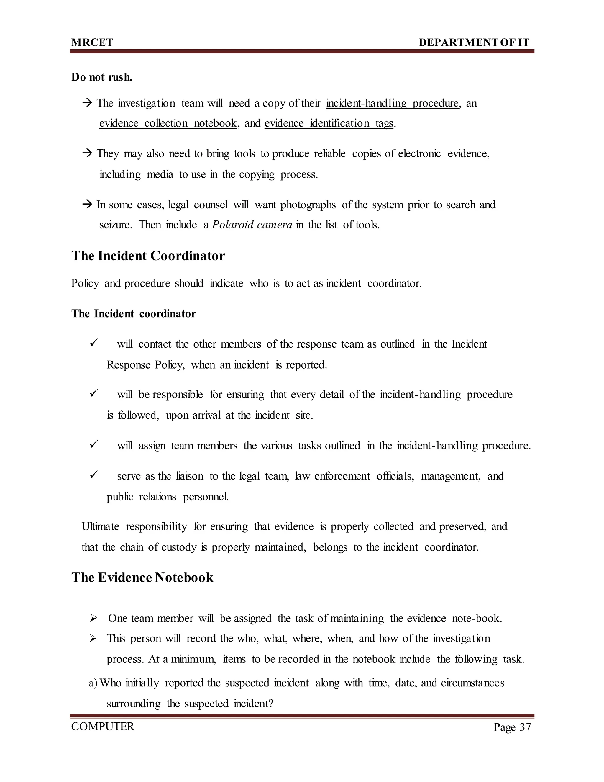 MRCET DEPARTMENTOF IT
COMPUTER
FORENSICS
Page 37
Do not rush.
 The investigation team will need a copy of their incident-handling procedure, an
evidence collection notebook, and evidence identification tags.
 They may also need to bring tools to produce reliable copies of electronic evidence,
including media to use in the copying process.
 In some cases, legal counsel will want photographs of the system prior to search and
seizure. Then include a Polaroid camera in the list of tools.
The Incident Coordinator
Policy and procedure should indicate who is to act as incident coordinator.
The Incident coordinator
 will contact the other members of the response team as outlined in the Incident
Response Policy, when an incident is reported.
 will be responsible for ensuring that every detail of the incident-handling procedure
is followed, upon arrival at the incident site.
 will assign team members the various tasks outlined in the incident-handling procedure.
 serve as the liaison to the legal team, law enforcement officials, management, and
public relations personnel.
Ultimate responsibility for ensuring that evidence is properly collected and preserved, and
that the chain of custody is properly maintained, belongs to the incident coordinator.
The Evidence Notebook
 One team member will be assigned the task of maintaining the evidence note-book.
 This person will record the who, what, where, when, and how of the investigation
process. At a minimum, items to be recorded in the notebook include the following task.
a) Who initially reported the suspected incident along with time, date, and circumstances
surrounding the suspected incident?
 