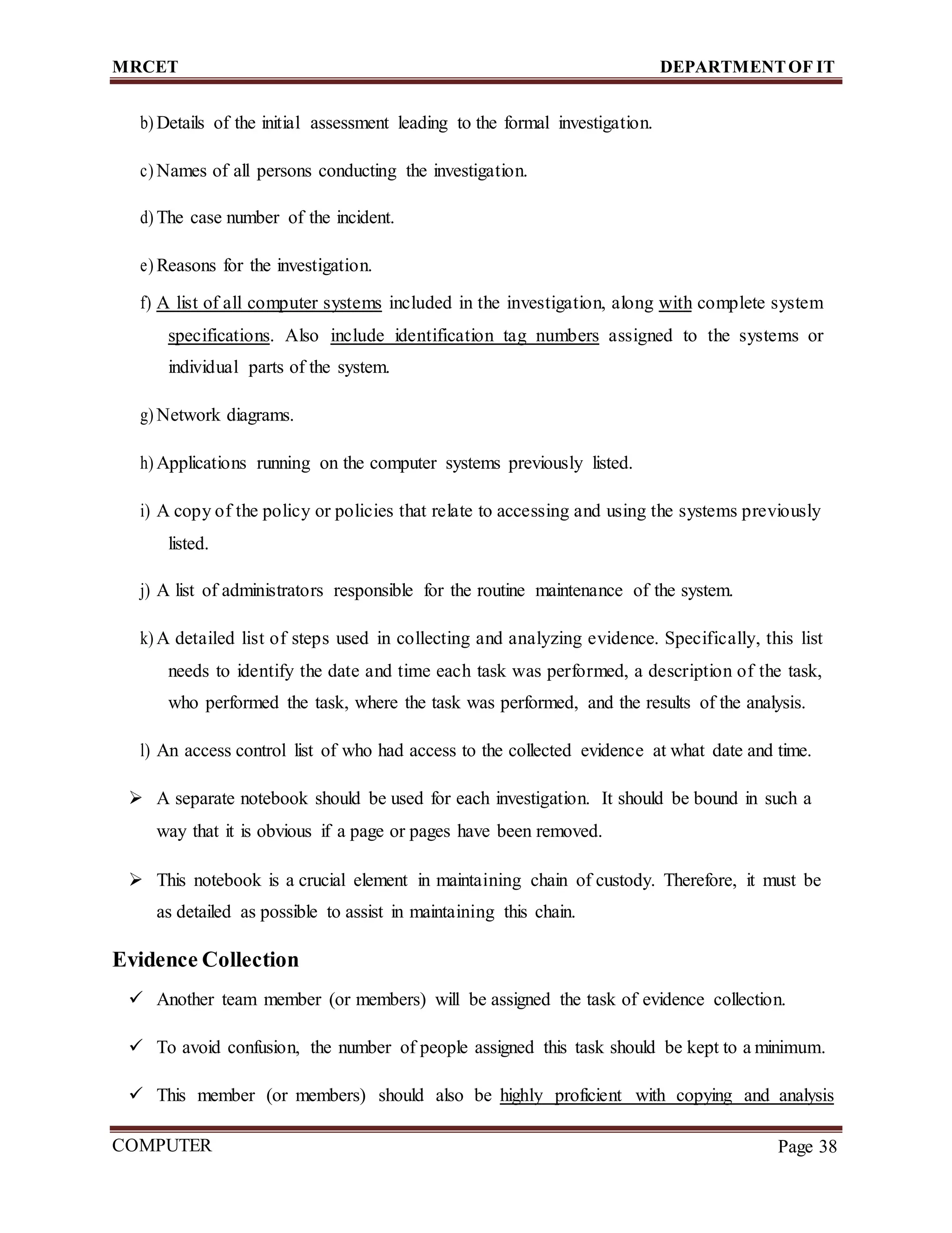 MRCET DEPARTMENTOF IT
COMPUTER
FORENSICS
Page 38
b) Details of the initial assessment leading to the formal investigation.
c) Names of all persons conducting the investigation.
d) The case number of the incident.
e) Reasons for the investigation.
f) A list of all computer systems included in the investigation, along with complete system
specifications. Also include identification tag numbers assigned to the systems or
individual parts of the system.
g) Network diagrams.
h) Applications running on the computer systems previously listed.
i) A copy of the policy or policies that relate to accessing and using the systems previously
listed.
j) A list of administrators responsible for the routine maintenance of the system.
k) A detailed list of steps used in collecting and analyzing evidence. Specifically, this list
needs to identify the date and time each task was performed, a description of the task,
who performed the task, where the task was performed, and the results of the analysis.
l) An access control list of who had access to the collected evidence at what date and time.
 A separate notebook should be used for each investigation. It should be bound in such a
way that it is obvious if a page or pages have been removed.
 This notebook is a crucial element in maintaining chain of custody. Therefore, it must be
as detailed as possible to assist in maintaining this chain.
Evidence Collection
 Another team member (or members) will be assigned the task of evidence collection.
 To avoid confusion, the number of people assigned this task should be kept to a minimum.
 This member (or members) should also be highly proficient with copying and analysis
 