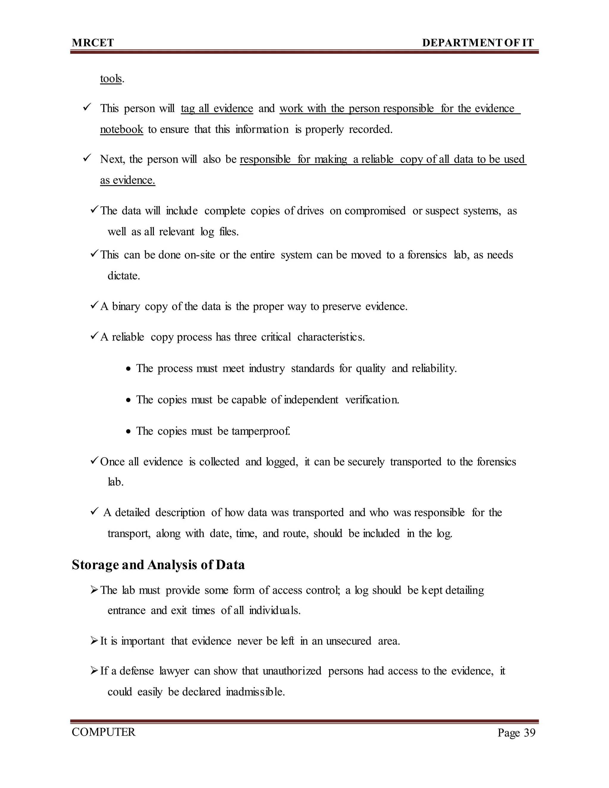 MRCET DEPARTMENTOF IT
COMPUTER
FORENSICS
Page 39
tools.
 This person will tag all evidence and work with the person responsible for the evidence
notebook to ensure that this information is properly recorded.
 Next, the person will also be responsible for making a reliable copy of all data to be used
as evidence.
The data will include complete copies of drives on compromised or suspect systems, as
well as all relevant log files.
This can be done on-site or the entire system can be moved to a forensics lab, as needs
dictate.
A binary copy of the data is the proper way to preserve evidence.
A reliable copy process has three critical characteristics.
 The process must meet industry standards for quality and reliability.
 The copies must be capable of independent verification.
 The copies must be tamperproof.
Once all evidence is collected and logged, it can be securely transported to the forensics
lab.
 A detailed description of how data was transported and who was responsible for the
transport, along with date, time, and route, should be included in the log.
Storage and Analysis of Data
The lab must provide some form of access control; a log should be kept detailing
entrance and exit times of all individuals.
It is important that evidence never be left in an unsecured area.
If a defense lawyer can show that unauthorized persons had access to the evidence, it
could easily be declared inadmissible.
 