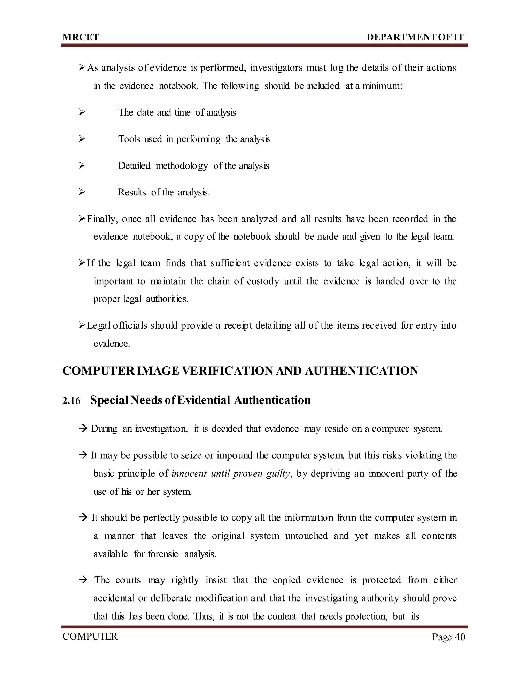 MRCET DEPARTMENTOF IT
COMPUTER
FORENSICS
Page 40
As analysis of evidence is performed, investigators must log the details of their actions
in the evidence notebook. The following should be included at a minimum:
 The date and time of analysis
 Tools used in performing the analysis
 Detailed methodology of the analysis
 Results of the analysis.
Finally, once all evidence has been analyzed and all results have been recorded in the
evidence notebook, a copy of the notebook should be made and given to the legal team.
If the legal team finds that sufficient evidence exists to take legal action, it will be
important to maintain the chain of custody until the evidence is handed over to the
proper legal authorities.
Legal officials should provide a receipt detailing all of the items received for entry into
evidence.
COMPUTER IMAGE VERIFICATION AND AUTHENTICATION
2.16 SpecialNeeds ofEvidential Authentication
 During an investigation, it is decided that evidence may reside on a computer system.
 It may be possible to seize or impound the computer system, but this risks violating the
basic principle of innocent until proven guilty, by depriving an innocent party of the
use of his or her system.
 It should be perfectly possible to copy all the information from the computer system in
a manner that leaves the original system untouched and yet makes all contents
available for forensic analysis.
 The courts may rightly insist that the copied evidence is protected from either
accidental or deliberate modification and that the investigating authority should prove
that this has been done. Thus, it is not the content that needs protection, but its
 