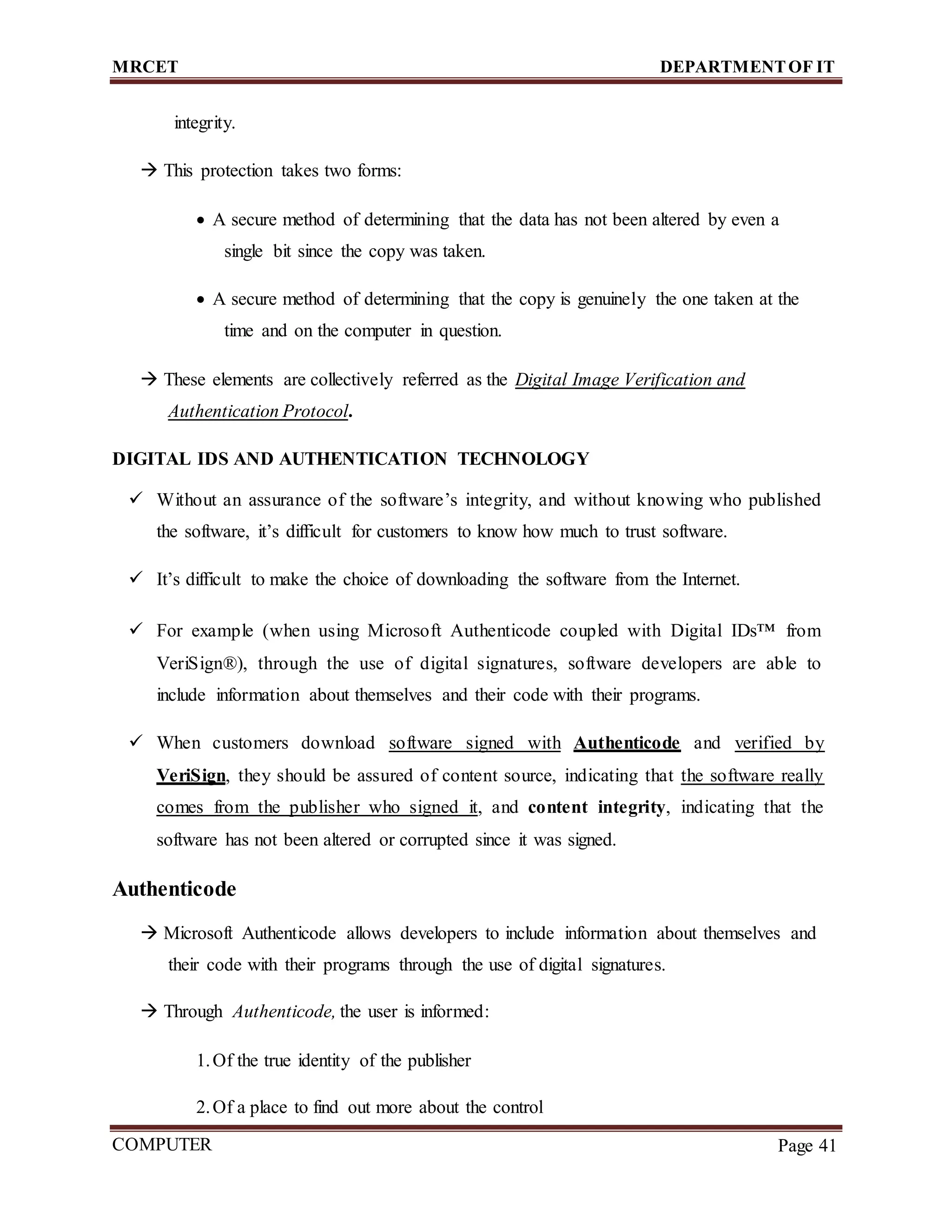 MRCET DEPARTMENTOF IT
COMPUTER
FORENSICS
Page 41
integrity.
 This protection takes two forms:
 A secure method of determining that the data has not been altered by even a
single bit since the copy was taken.
 A secure method of determining that the copy is genuinely the one taken at the
time and on the computer in question.
 These elements are collectively referred as the Digital Image Verification and
Authentication Protocol.
DIGITAL IDS AND AUTHENTICATION TECHNOLOGY
 Without an assurance of the software’s integrity, and without knowing who published
the software, it’s difficult for customers to know how much to trust software.
 It’s difficult to make the choice of downloading the software from the Internet.
 For example (when using Microsoft Authenticode coupled with Digital IDs™ from
VeriSign®), through the use of digital signatures, software developers are able to
include information about themselves and their code with their programs.
 When customers download software signed with Authenticode and verified by
VeriSign, they should be assured of content source, indicating that the software really
comes from the publisher who signed it, and content integrity, indicating that the
software has not been altered or corrupted since it was signed.
Authenticode
 Microsoft Authenticode allows developers to include information about themselves and
their code with their programs through the use of digital signatures.
 Through Authenticode, the user is informed:
1.Of the true identity of the publisher
2.Of a place to find out more about the control
 